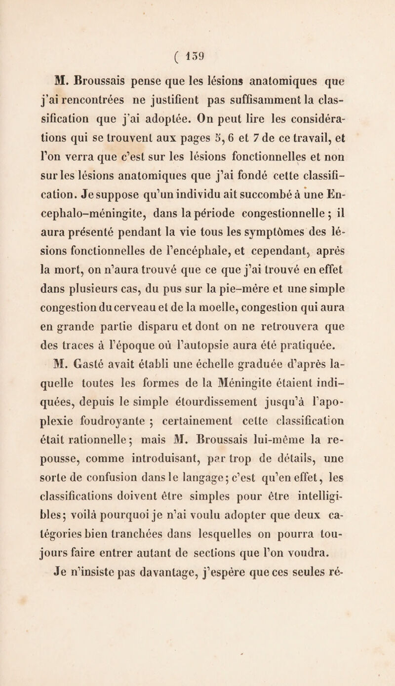 M. Broussais pense que les lésions anatomiques que j’ai rencontrées ne justifient pas suffisamment la clas¬ sification que j’ai adoptée. On peut lire les considéra¬ tions qui se trouvent aux pages 5, 6 et 7 de ce travail, et Ton verra que c’est sur les lésions fonctionnelles et non sur les lésions anatomiques que j’ai fondé cette classifi¬ cation . Je suppose qu’un individu ait succombé à une En- cephalo-méningite, dans la période congestionnelle ; il aura présenté pendant la vie tous les symptômes des lé¬ sions fonctionnelles de l’encéphale, et cependant, après la mort, on n’aura trouvé que ce que j’ai trouvé en effet dans plusieurs cas, du pus sur la pie-mére et une simple congestion du cerveau et de la moelle, congestion qui aura en grande partie disparu et dont on ne retrouvera que des traces à l’époque où l’autopsie aura été pratiquée. M. Gasté avait établi une échelle graduée d’après la¬ quelle toutes les formes de la Méningite étaient indi¬ quées, depuis le simple étourdissement jusqu’à l’apo¬ plexie foudroyante ; certainement celte classification était rationnelle ; mais M. Broussais lui-même la re¬ pousse, comme introduisant, par trop de détails, une sorte de confusion dans le langage; c’est qu’en effet, les classifications doivent être simples pour être intelligi¬ bles; voilà pourquoi je n’ai voulu adopter que deux ca¬ tégories bien tranchées dans lesquelles on pourra tou¬ jours faire entrer autant de sections que l’on voudra. Je n’insiste pas davantage, j’espère que ces seules ré-