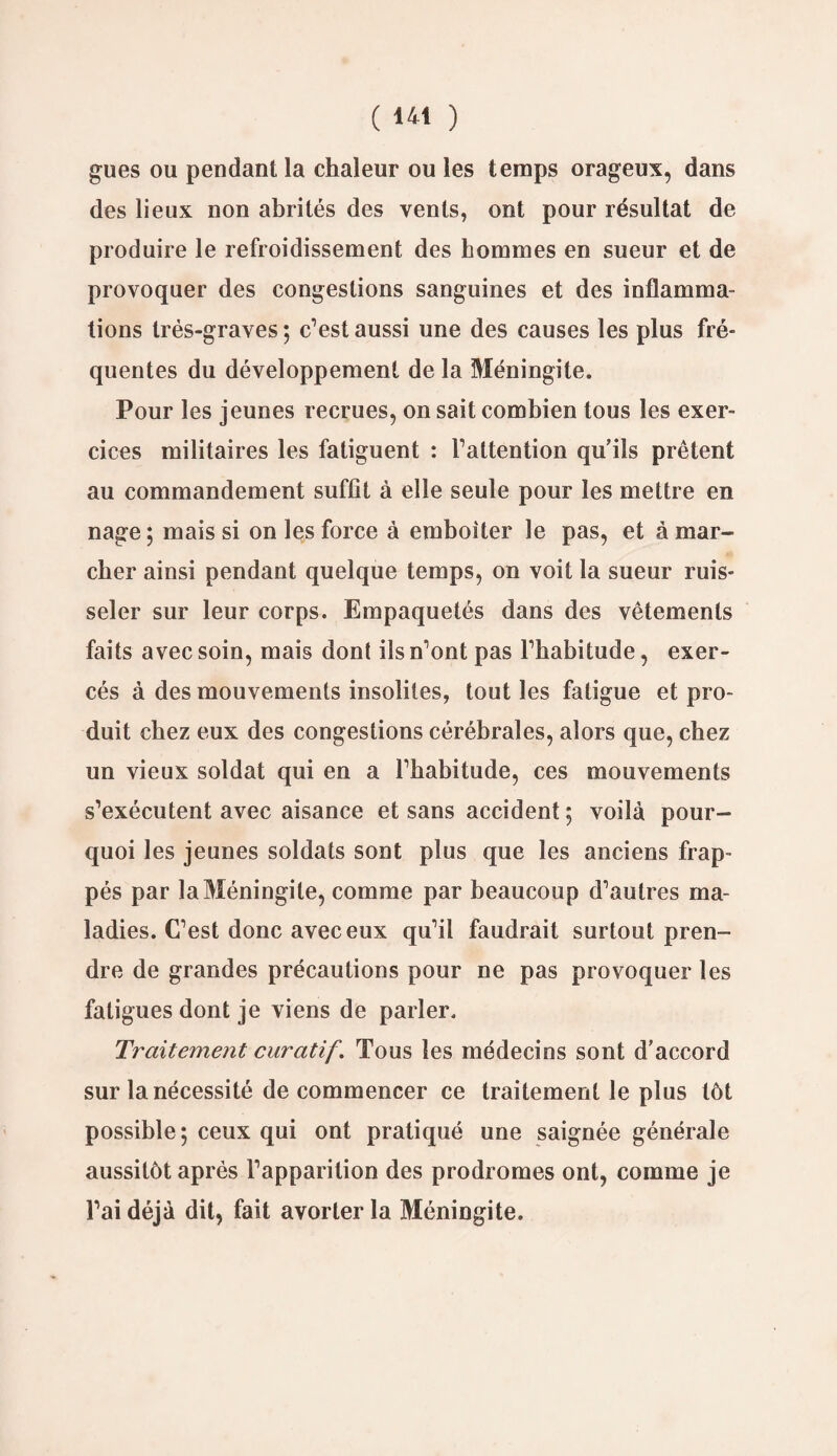 gués ou pendant la chaleur ou les temps orageux, dans des lieux non abrités des vents, ont pour résultat de produire le refroidissement des hommes en sueur et de provoquer des congestions sanguines et des inflamma¬ tions très-graves ; c’est aussi une des causes les plus fré¬ quentes du développement de la Méningite. Pour les jeunes recrues, on sait combien tous les exer¬ cices militaires les fatiguent : l’attention qu’ils prêtent au commandement suffît à elle seule pour les mettre en nage; mais si on les force à emboiter le pas, et à mar¬ cher ainsi pendant quelque temps, on voit la sueur ruis¬ seler sur leur corps. Empaquetés dans des vêtements faits avec soin, mais dont ils n’ont pas l’habitude, exer¬ cés à des mouvements insolites, tout les fatigue et pro¬ duit chez eux des congestions cérébrales, alors que, chez un vieux soldat qui en a l’habitude, ces mouvements s’exécutent avec aisance et sans accident ; voilà pour¬ quoi les jeunes soldats sont plus que les anciens frap¬ pés par la Méningite, comme par beaucoup d’autres ma¬ ladies. C’est donc avec eux qu’il faudrait surtout pren¬ dre de grandes précautions pour ne pas provoquer les fatigues dont je viens de parler. Traitement curatif. Tous les médecins sont d’accord sur la nécessité de commencer ce traitement le plus tôt possible ; ceux qui ont pratiqué une saignée générale aussitôt après l’apparition des prodromes ont, comme je l’ai déjà dit, fait avorter la Méningite.