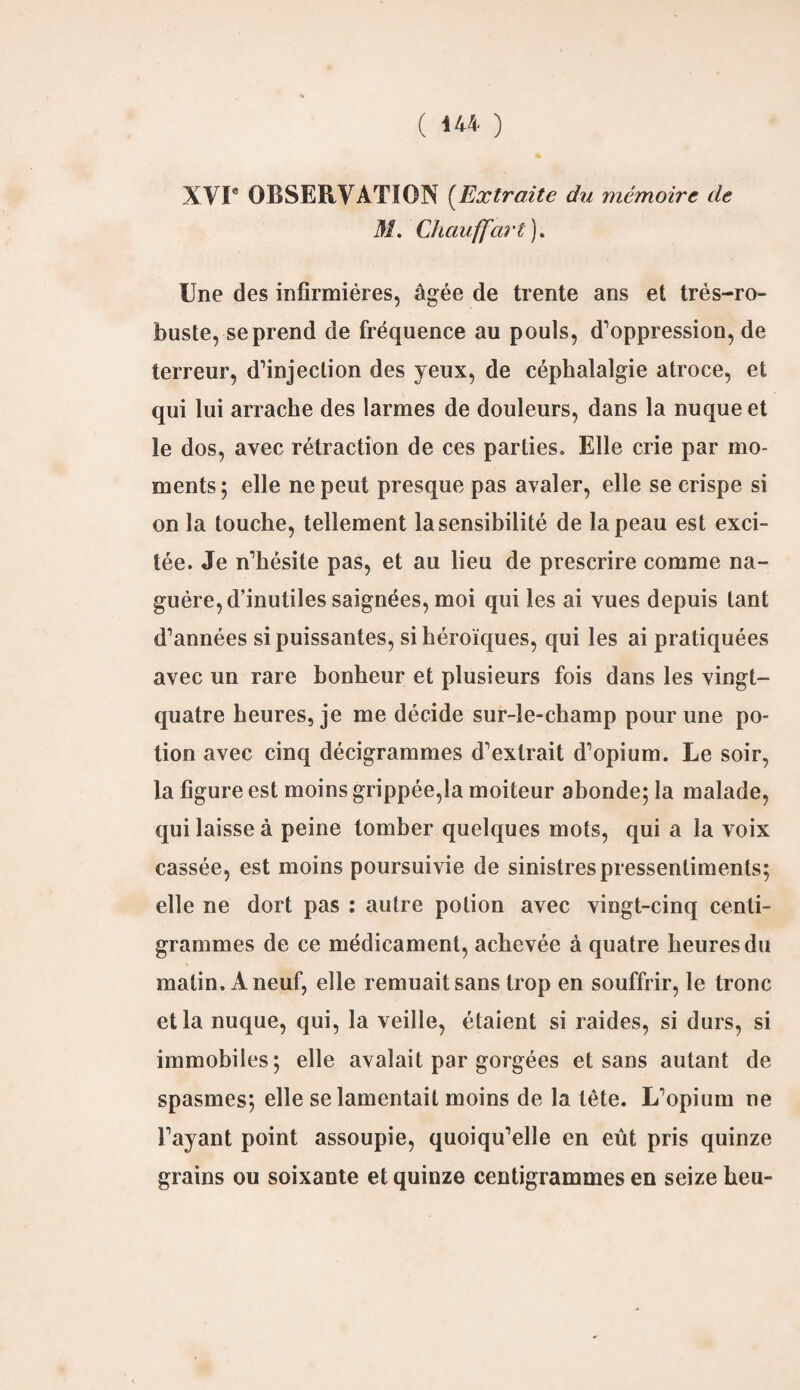 XVIe OBSERVATION (Extraite du mémoire de M. Chauffai t ). Une des infirmières, âgée de trente ans et très-ro¬ buste, se prend de fréquence au pouls, d’oppression, de terreur, d’injection des yeux, de céphalalgie atroce, et qui lui arrache des larmes de douleurs, dans la nuque et le dos, avec rétraction de ces parties. Elle crie par mo¬ ments; elle ne peut presque pas avaler, elle se crispe si on la touche, tellement la sensibilité de la peau est exci¬ tée. Je n’hésite pas, et au lieu de prescrire comme na¬ guère, d’inutiles saignées, moi qui les ai vues depuis tant d’années si puissantes, si héroïques, qui les ai pratiquées avec un rare bonheur et plusieurs fois dans les vingt- quatre heures, je me décide sur-le-champ pour une po¬ tion avec cinq décigrammes d’extrait d’opium. Le soir, la figure est moins grippée,la moiteur abonde; la malade, qui laisse à peine tomber quelques mots, qui a la voix cassée, est moins poursuivie de sinistres pressentiments; elle ne dort pas : autre potion avec vingt-cinq centi¬ grammes de ce médicament, achevée à quatre heures du matin. A neuf, elle remuait sans trop en souffrir, le tronc et la nuque, qui, la veille, étaient si raides, si durs, si immobiles; elle avalait par gorgées et sans autant de spasmes; elle se lamentait moins de la tête. L’opium ne l’ayant point assoupie, quoiqu’elle en eût pris quinze grains ou soixante et quinze centigrammes en seize heu-