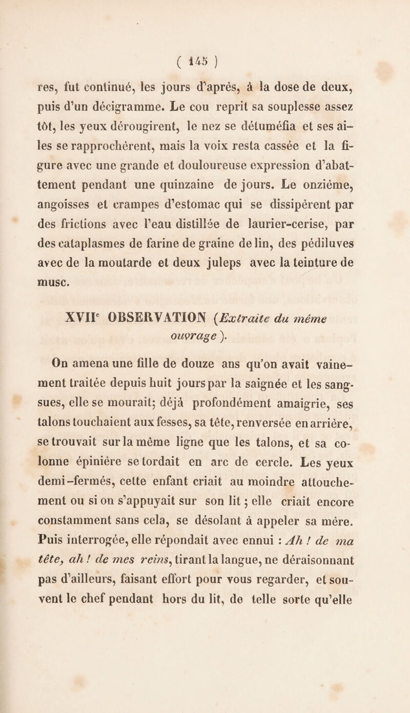 res, fut continué, les jours d’après, à la dose de deux, puis d’un décigramme. Le cou reprit sa souplesse assez tôt, les yeux dérougirent, le nez se détuméfia et ses ai¬ les se rapprochèrent, mais la voix resta cassée et la fi¬ gure avec une grande et douloureuse expression d’abat¬ tement pendant une quinzaine de jours. Le onzième, angoisses et crampes d’estomac qui se dissipèrent par des frictions avec l’eau distillée de laurier-cerise, par des cataplasmes de farine de graine de lin, des pédiluves avec de la moutarde et deux juleps avec la teinture de musc. XVIIe OBSERVATION (Extraite du même ouvrage ). On amena une fille de douze ans qu’on avait vaine¬ ment traitée depuis huit jours par la saignée et les sang¬ sues, elle se mourait; déjà profondément amaigrie, ses talons touchaient aux fesses, sa tête, renversée en arrière, se trouvait sur la même ligne que les talons, et sa co¬ lonne épinière se tordait en arc de cercle. Les yeux demi-fermés, cette enfant criait au moindre attouche¬ ment ou si on s’appuyait sur son lit ; elle criait encore constamment sans cela, se désolant à appeler sa mère. Puis interrogée, elle répondait avec ennui : Ah ! de ma têtey ah ! de mes rems, tirant la langue, ne déraisonnant pas d’ailleurs, faisant effort pour vous regarder, et sou¬ vent le chef pendant hors du lit, de telle sorte qu’elle