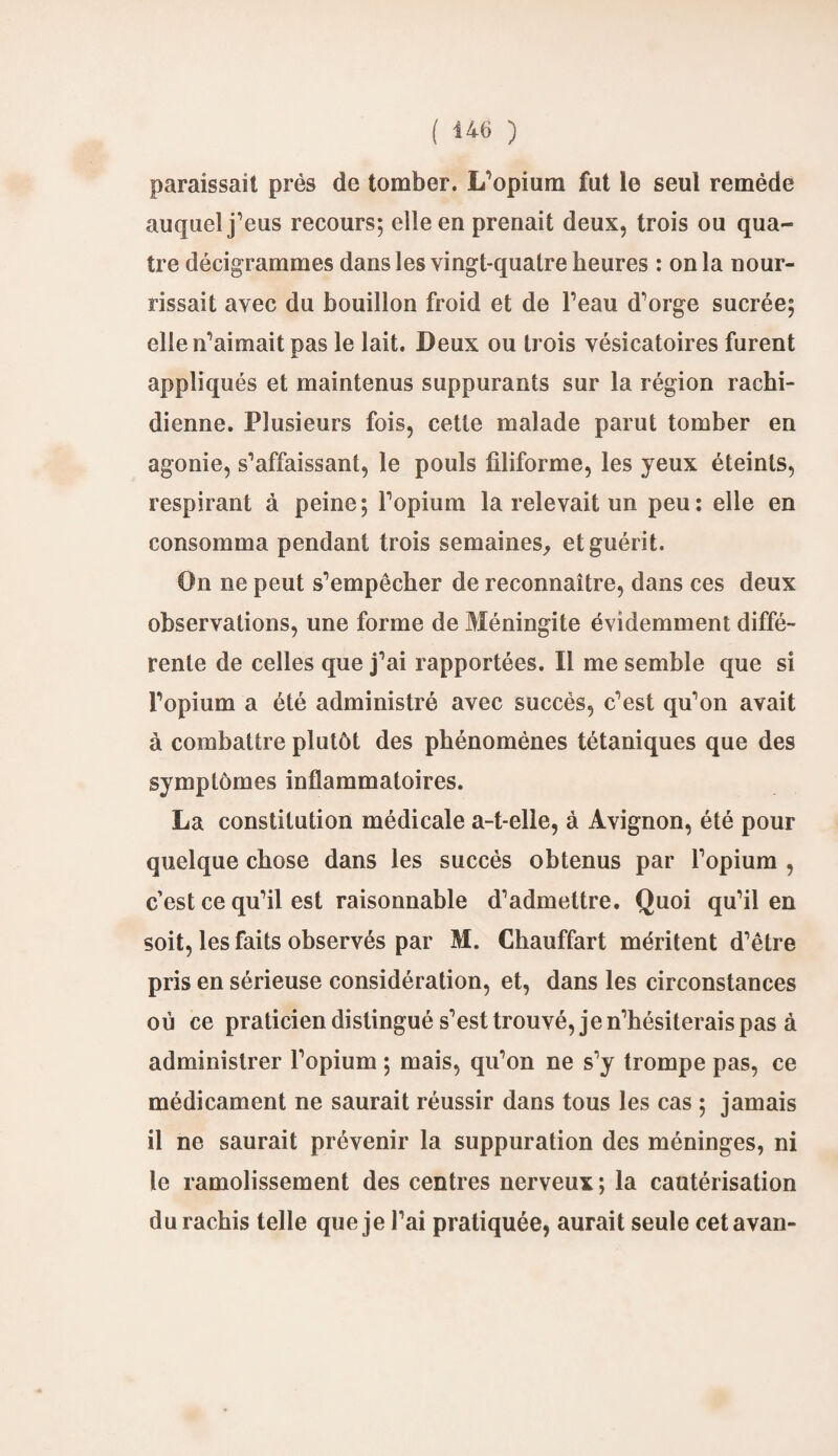 paraissait près de tomber. L’opium fut le seul remède auquel j’eus recours; elle en prenait deux, trois ou qua¬ tre décigrammes dans les vingt-quatre heures : on la nour¬ rissait avec du bouillon froid et de l’eau d’orge sucrée; elle n’aimait pas le lait. Deux ou trois vésicatoires furent JL appliqués et maintenus suppurants sur la région rachi¬ dienne. Plusieurs fois, cette malade parut tomber en agonie, s’affaissant, le pouls filiforme, les jeux éteints, respirant à peine; l’opium la relevait un peu: elle en consomma pendant trois semaines, et guérit. On ne peut s’empêcher de reconnaître, dans ces deux observations, une forme de Méningite évidemment diffé¬ rente de celles que j’ai rapportées. Il me semble que si l’opium a été administré avec succès, c’est qu’on avait à combattre plutôt des phénomènes tétaniques que des symptômes inflammatoires. La constitution médicale a-t-elle, à Avignon, été pour quelque chose dans les succès obtenus par l’opium , c’est ce qu’il est raisonnable d’admettre. Quoi qu’il en soit, les faits observés par M. Chauffart méritent d’être pris en sérieuse considération, et, dans les circonstances où ce praticien distingué s’est trouvé, je n’hésiterais pas à administrer l’opium ; mais, qu’on ne s’y trompe pas, ce médicament ne saurait réussir dans tous les cas ; jamais il ne saurait prévenir la suppuration des méninges, ni le ramolissement des centres nerveux ; la cautérisation du rachis telle que je l’ai pratiquée, aurait seule cetavan-