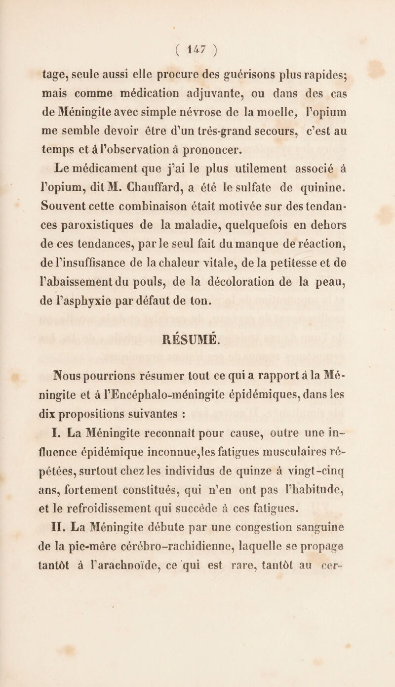 tage, seule aussi elle procure des guérisons plus rapides; mais comme médication adjuvante, ou dans des cas de Méningite avec simple névrose de la moelle. L'opium me semble devoir être d’un très-grand secours, c’est au temps et à l’observation à prononcer. Le médicament que j’ai le plus utilement associé à l’opium, dit M. Chauffard, a été le sulfate de quinine. Souvent cette combinaison était motivée sur des tendan¬ ces paroxistiques de la maladie, quelquefois en dehors de ces tendances, parle seul fait du manque de réaction, de l’insuffisance de la chaleur vitale, delà petitesse et de l’abaissement du pouls, de la décoloration de la peau, de l’asphyxie par défaut de ton. RÉSUMÉ. Nous pourrions résumer tout ce qui a rapport à la Mé¬ ningite et à l’Encéphalo-méningite épidémiques, dans les dix propositions suivantes : I. La Méningite reconnaît pour cause, outre une in¬ fluence épidémique inconnue,les fatigues musculaires ré¬ pétées, surtout chez les individus de quinze à vingt-cinq ans, fortement constitués, qui n’eo ont pas l’habitude, et le refroidissement qui succède à ces fatigues. II. La Méningite débute par une congestion sanguine de la pie-mére cérébro-rachidienne, laquelle se propage tantôt à l’arachnoïde, ce qui est rare, tantôt au cer~