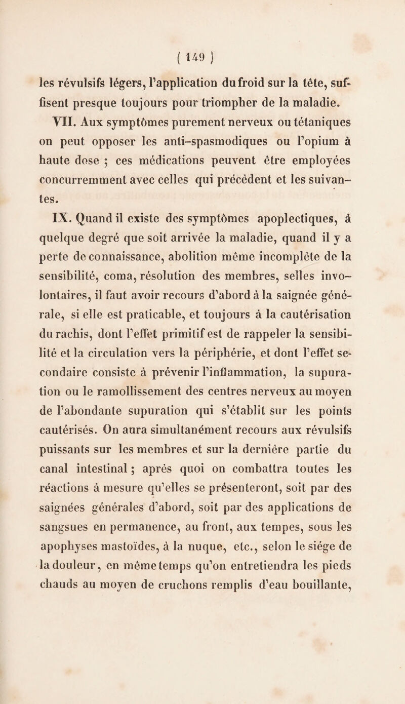 ( *49 ) les révulsifs légers, l’application du froid sur la tête, suf» lisent presque toujours pour triompher de la maladie. VII. Aux symptômes purement nerveux ou tétaniques on peut opposer les anti-spasmodiques ou l’opium à haute dose ; ces médications peuvent être employées concurremment avec celles qui précèdent et les suivan¬ tes. IX. Quand il existe des symptômes apoplectiques, à quelque degré que soit arrivée la maladie, quand il y a perte de connaissance, abolition même incomplète de la sensibilité, coma, résolution des membres, selles invo¬ lontaires, il faut avoir recours d’abord à la saignée géné¬ rale, si elle est praticable, et toujours à la cautérisation du rachis, dont l’effet primitif est de rappeler la sensibi¬ lité et la circulation vers la périphérie, et dont l’effet se¬ condaire consiste à prévenir l’inflammation, la supura- tion ou le ramollissement des centres nerveux au moyen de l’abondante supuralion qui s’établit sur les points cautérisés. On aura simultanément recours aux révulsifs puissants sur les membres et sur la dernière partie du canal intestinal ; après quoi on combattra toutes les réactions à mesure qu’elles se présenteront, soit par des saignées générales d’abord, soit par des applications de sangsues en permanence, au front, aux tempes, sous les apophyses mastoïdes, à la nuque, etc., selon le siège de la douleur, en même temps qu’on entretiendra les pieds chauds au moyen de cruchons remplis d’eau bouillante,