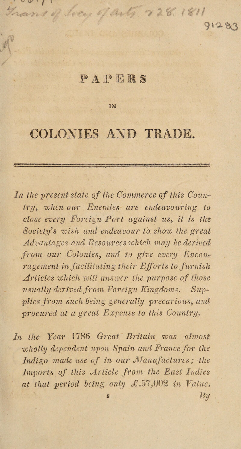 A r%- * #., VIJ & ‘7 $ §f i Wi'i 9ia.*3 F A F JE .E § IN COLONIES AND TRADE. In the present state of the Commerce of this Coun¬ try 5 when our Enemies are endeavouring to close every Foreign Port against us9 it is the Society’s wish and endeavour to. show the great Advantages and Resources which may be derived from our Colonies5 and to give every Encou¬ ragement in facilitating their Efforts to furnish Articles which will answer the purpose of those usually derived from Foreign Kingdoms. Sup¬ plies from such being generally precarious? and procured at a great Expense to this Country. In the Year 1788 Great Britain was almost wholly dependent upon Spain and France for the Indigo made use of in our Manufactures; the Imports of this Article from the East Indies at that period being only £J)If 02 in Value» s By