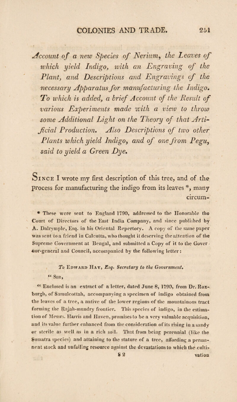 Account of a new Species of Nerium, the Leaves which yield Indigo, ivith an Engraving of the Plant, and Descriptions and Engravings of the necessary Apparatus for manufacturing the Indigo. To which is added, a brief Account of the Result of various Experiments made zvith a view to throw some Additional Light on the Theory of that Arti¬ ficial Production. Also Descriptions of two other Plants which yield Indigo} and of one from Pegu9 said to yield a Green Dye. Since I wrote my first description of this tree, and of the process for manufacturing the indigo from its leaves many circum- * These were sent to England 1790, addressed to the Honorable the Court of Directors of the East India Company, and since published by ' A. Dalrymple, Esq. in his Oriental Repertory. A copy of the same paper was sent to a friend in Calcutta, who thought it deserving the attention of the Supreme Government at Bengal, and submitted a Copy of it to the Gover cor-general and Council, accompanied by the following letter: To Edward Hay, Esq. Secretary to the Government, “ Sin, <e Enclosed is an extract of a letter, dated June 8, 1790, from Dr. Rox-. burgh, of Samulcottah, accompanying a specimen of indigo obtained from the leaves of a tree, a native of the lower regions of the mountainous tract forming the Rajah-mundry frontier. This species of indigo, in the estima¬ tion of Messrs. Harris and Haven, promises to be a very valuable acquisition, and its value further enhanced from the consideration of its rising in a sandy or sterile as well as in a rich soil. That from being perennial (like the Sumatra species) and attaining to the stature of a tree, affording a perma¬ nent stock and unfailing resource against the devastations to which the culti- S 2 vation