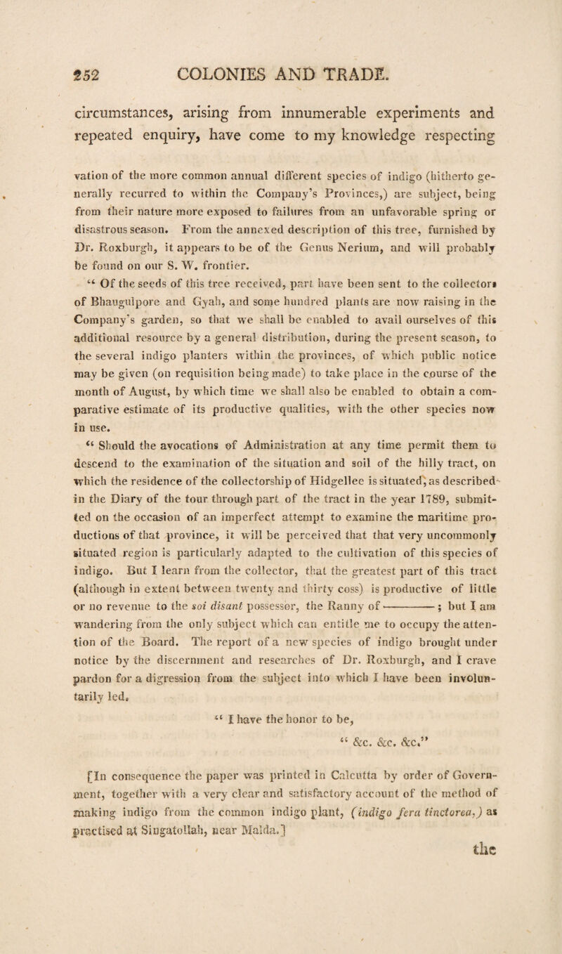 circumstances, arising from innumerable experiments and repeated enquiry, have come to my knowledge respecting vation of the more common annual different species of indigo (hitherto ge¬ nerally recurred to within the Company’s Provinces,) are subject, being from their nature more exposed to failures from an unfavorable spring or disastrous season. From the annexed description of this tree, furnished by Dr. Roxburgh, it appears to be of the Genus Nerium, and will probably be found on our S. W. frontier. “ Of the seeds of this tree received, part have been sent to the collector* of Bhaugulpore and Gyah, and some hundred plants are now' raising in the Company’s garden, so that we shall be enabled to avail ourselves of this additional resource by a general distribution, during the present season, to the several indigo planters within the provinces, of which public notice may be given (on requisition being made) to take place in the course of the month of August, by which time we shall also be enabled to obtain a com¬ parative estimate of its productive qualities, with the other species now in use. <( Should the avocations of Administration at any time permit them to descend to the examination of the situation and soil of the hilly tract, on which the residence of the collectorship of Hidgellee is situated, as described^ in the Diary of the tour through part of the tract in the year 1789, submit¬ ted on the occasion of an imperfect attempt to examine the maritime pro¬ ductions of that province, it will be perceived that that very uncommonly situated region is particularly adapted to the cultivation of this species of indigo. But I learn from the collector, that the greatest part of this tract (although in extent between twenty and thirty coss) is productive of little or no revenue to the soi disant possessor, the Ranny of --; but I am wandering from the only subject which can entitle me to occupy the atten¬ tion of the Board. The report of a new species of indigo brought under notice by the discernment and researches of Dr. Roxburgh, and I crave pardon for a digression from the subject into w hich I have been involun¬ tarily led, u I have the honor to be, “ &c. &c. [In consequence the paper was printed in Calcutta by order of Govern¬ ment, together with a very clear and satisfactory account of the method of making indigo from the common indigo plant, (indigo fera tinctorea,) as practised at Singatollah, near Malda.] the