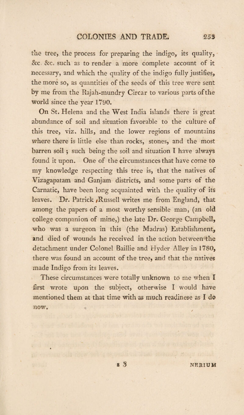 tlie tree, the process for preparing the indigo, its quality, &c such as to render a more complete account of it necessary, and which the quality of the indigo fully justifies, the more so, as quantities of the seeds of this tree were sent by me from the Rajah-mundry Circa r to various parts of the world since the year 1790. On St. Helena and the West India islands there is great abundance of soil and situation favorable to the culture of this tree, viz. hills, and the lower regions of mountains where there is little else than rocks, stones, and the most barren soil ; such being the soil and situation I have always found it upon. One of the circumstances that have come to my knowledge respecting this tree is, that the natives of Vizagapatam and Ganjam districts, and some parts of the Carnatic, have been long acquainted with the quality of its leaves. Dr. Patrick /Russell writes me from England, that among the papers of a most worthy sensible man, (an old college companion of mine,) the late Dr. George Campbell, who was a surgeon in this (the Madras) Establishment, and died of wounds he received in the action between the detachment under Colonel Raillie and Hyder Alley in 1780, there was found an account of the tree, and that the natives made Indigo from its leaves. These circumstances were totally unknown to me when I hrst wrote upon the subject, otherwise I would have mentioned them at that time with as much readinese as I do now.