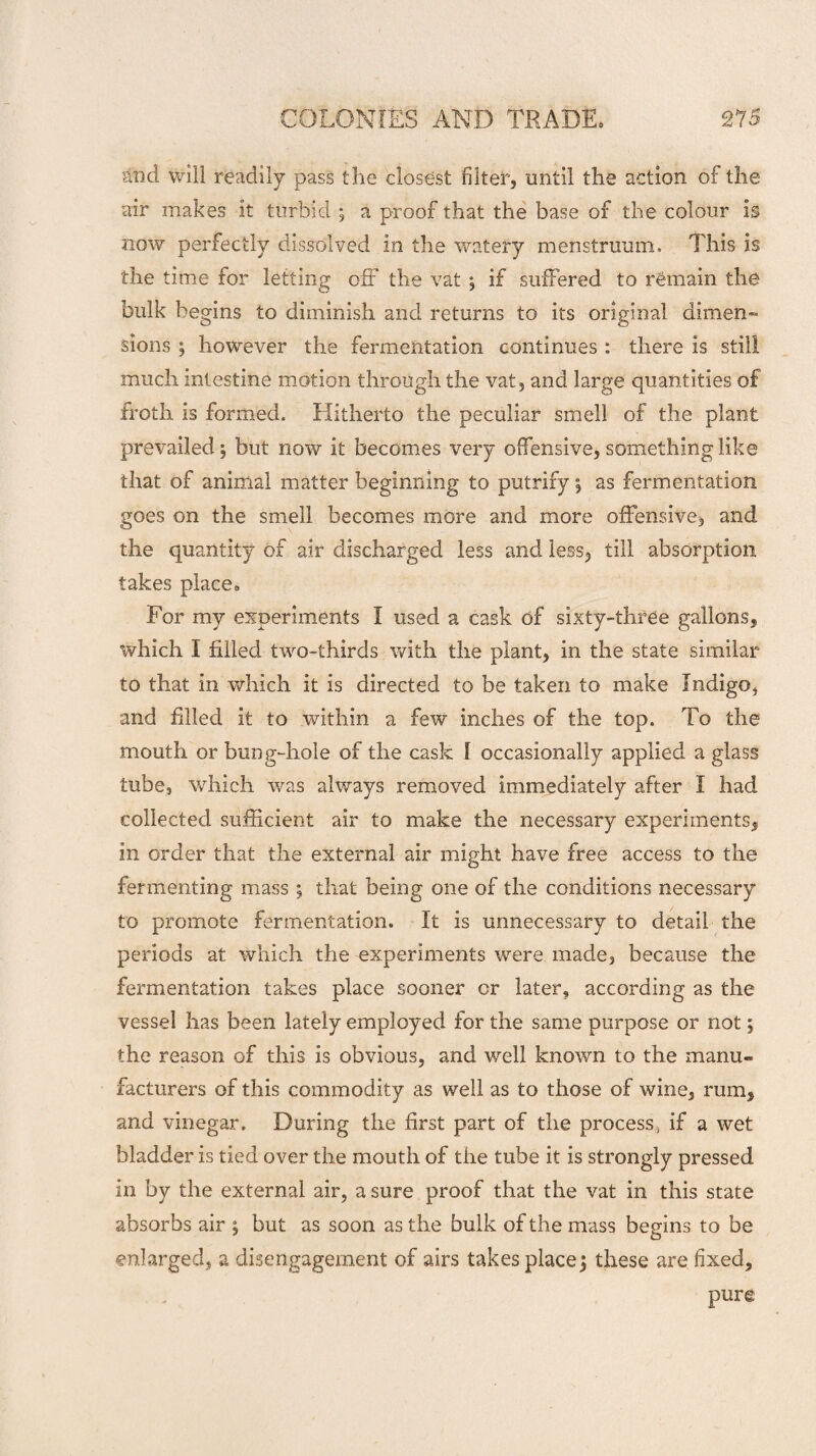and will readily pass the closest filter, until the action of the air makes it turbid ; a proof that the base of the colour is now perfectly dissolved in the watery menstruum. This is the time for letting off the vat ; if suffered to remain the bulk begins to diminish and returns to its original dimen¬ sions ; however the fermentation continues : there is still much intestine motion through the vat, and large quantities of froth is formed. Hitherto the peculiar smell of the plant prevailed; but now it becomes very offensive, something like that of animal matter beginning to putrify; as fermentation goes on the smell becomes more and more offensive, and the quantity of air discharged less and less, till absorption takes place* For my experiments I used a cask of sixty-three gallons, which I filled two-thirds with the plant, in the state similar to that in which it is directed to be taken to make Indigo, and filled it to within a few inches of the top. To the mouth or bung-hole of the cask I occasionally applied a glass tube, which was always removed immediately after I had collected sufficient air to make the necessary experiments, in order that the external air might have free access to the fermenting mass ; that being one of the conditions necessary to promote fermentation. It is unnecessary to detail the periods at which the experiments were made, because the fermentation takes place sooner cr later, according as the vessel has been lately employed for the same purpose or not; the reason of this is obvious, and well known to the manu¬ facturers of this commodity as well as to those of wine, rum, and vinegar. During the first part of the process, if a wet bladder is tied over the mouth of the tube it is strongly pressed in by the external air, a sure proof that the vat in this state absorbs air ; but as soon as the bulk of the mass begins to be enlarged, a disengagement of airs takes place; these are fixed, pure