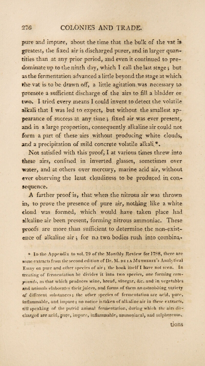 pure and impure, about the time that the bulk of the vat is greatest, the fixed air is discharged purer, and in larger quan¬ tities than at any prior period, and even it continued to pre¬ dominate up to the ninth day, which I call the last stage; but as the fermentation advanced a little beyond the stage at which the vat is to be drawn off, a little agitation was necessary to promote a sufficient discharge of the airs to fill a bladder or two. I tried every means I could invent to detect the volatile alkali that I was led to expect, but without the smallest ap¬ pearance of success at any time ; fixed air was ever present, and in a large proportion, consequently alkaline air could not form a part of these airs without producing white clouds* and a precipitation of mild concrete volatile alkali Not satisfied with this proof, I at various times threw into these airs, confined in inverted glasses, sometimes over water, and at others oyer mercury, marine acid air, without ever observing the least cloudiness to be produced in cori* sequence. A farther proof is, that when the nitrous air was thrown in, to prove the presence of pure air, nothing like a white cloud was formed, which would have taken place had alkaline air been present, forming nitrous ammoniac. These proofs are more than sufficient to determine the non-exist¬ ence of alkaline air, for no two bodies rush into combing * In the Appendix to vol. 79 of the Monthly Review for 1788, there are some extracts from the second edition of Dr. M. dela Metherie's Anal} tical Essav on pure and other species of air; the book itself I have not seen. Ira treating of fermentation he divides it into two species, one forming com- pound*, as that which produces wine, bread, vinegar, &c. and in vegetables arid animals elaborates their juices, and forms of them an astonishing variety of* different substances; the other species of fermentation are acid, pure, inflammable, and impure ; no notice is taken of alkaline air in these extracts, till speaking of the putrid animal fermentation, during which the airs dis¬ charged are acid, pure, impure, inflammable, ammoniacal, and sulphureous. tions