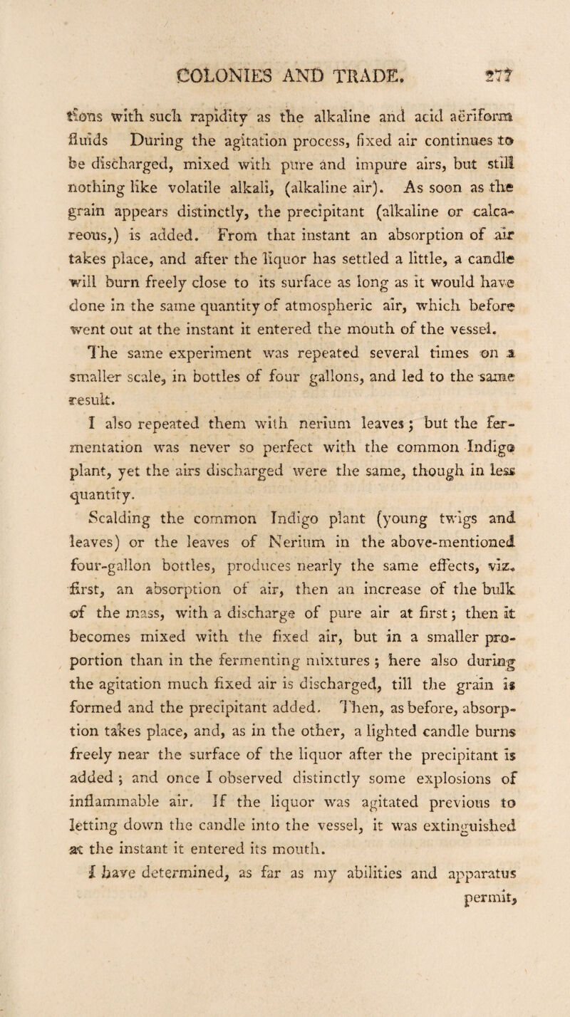 lions with such rapidity as the alkaline and acid aeriform fluids During the agitation process, fixed air continues to be discharged, mixed with pure and impure airs, but still nothing like volatile alkali, (alkaline air). As soon as the grain appears distinctly, the precipitant (alkaline or calca¬ reous,) is added. From that instant an absorption of air takes place, and after the liquor has settled a little, a candle will burn freely close to its surface as long as it would have done in the same quantity of atmospheric air, which before went out at the instant it entered the mouth of the vessel. The same experiment was repeated several times on .a smaller scale, in bottles of four gallons, and led to the same result. I also repeated them with nerium leaves; but the fer¬ mentation was never so perfect with the common Indig® plant, yet the airs discharged were the same, though in Less quantity. Scalding the common Indigo plant (young twigs and leaves) or the leaves of Nerium in the above-mentioned four-gallon bottles, produces nearly the same effects, viz. first, an absorption of air, then an increase of the bulk of the mass, with a discharge of pure air at first; then it becomes mixed with the fixed air, but in a smaller pro¬ portion than in the fermenting mixtures ; here also during the agitation much fixed air is discharged, till the grain is formed and the precipitant added. Then, as before, absorp¬ tion takes place, and, as in the other, a lighted candle burns freely near the surface of the liquor after the precipitant is added ; and once I observed distinctly some explosions of inflammable air. If the liquor was agitated previous to letting down the candle into the vessel, it was extinguished at the instant it entered its mouth. I have determined, as far as my abilities and apparatus permit.