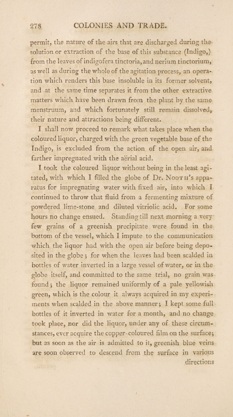 permit, the nature of the airs that are discharged during the solution or extraction of the base of this substance (Indigo,) from the leaves of inaigofera tinctoria, and nerium tinctorium, as well as during the whole of the agitation process, an opera¬ tion which renders this base insoluble in its former solvent, and at the same time separates it from the other extractive matters which have been drawn from the plant by the same menstruum, and which fortunately still remain dissolved, their nature and attractions being different. I snail now proceed to remark what takes place when the coloured liquor, charged with the green vegetable base of the Tndigo, is excluded from the action of the open air, and farther impregnated with the aerial acid. I took the coloured liquor without being in the least agi¬ tated , with which I filled the globe of Dr. Nooth’s appa¬ ratus for impregnating water with fixed air, into which I continued to throw that fluid from a fermenting mixture of powdered lime-stone and diluted vitriolic acid. For some hours no change ensued. Standing till next morning a very few grains of a greenish precipitate were found in the bottom of the vessel, which I impute to the communication which the liquor had with the open air before being depo¬ sited in the globe ; for when the leaves had been scalded in bottles of water inverted in a large vessel of water, or in the globe itself, and committed to the same trial, no grain was found; the liquor remained uniformly of a pale yellowish green, which is the colour it always acquired in my experi¬ ments when scalded in the above manner*, I kept some full bottles of it inverted in water for a month, and no change took place, nor did the liquor, under any of these circum¬ stances, ever acquire the copper coloured him on the surface; but as soon as the air is admitted to it, greenish blue veins are soon observed to descend from the surface in various directions /