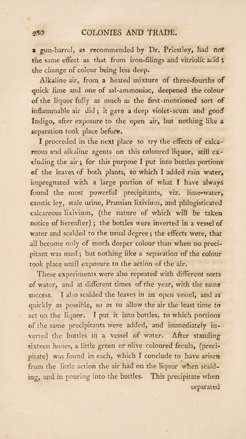 a gun-barrel, as recommended by Dr. Priestley, had not the same effect as that from iron-filings and vitriolic acid % the change of colour being less deep. Alkaline air, from a heated mixture of three-fourths of quick lime and one of sal-ammoniac, deepened the colour of the liquor fully as much as the first-mentioned sort of inflammable air did j it gave a deep violet-scum and good Indigo, after exposure to the open air, but nothing like a separation took place before. I proceeded in the next place to try the effects of calca¬ reous and alkaline agents on this coloured liquor, still ex¬ cluding the air j, for this purpose I put into bottles portions of the leaves of both plants, to which I added rain water, impregnated with a large portion of what I have always found the most powerful precipitants, viz. lime-water, caustic ley, stale urine, Prussian lixivium, and phlogisticated calcareous lixivium, (the nature of which will be taken notice of hereafter) ; the bottles were inverted in a vessel of water and scalded to the usual degree; the effects were, that all become only of much deeper colour than when no preci¬ pitant was used ; but nothing like a separation of the colour took place until exposure to the action of the air. These experiments were also repeated with different sorts of water, and at different times of the year, with the same success. I also scalded the leaves in an open vessel, and as quickly as possible, so as to allow the air the least time to act on the liquor. I put it into bottles, to which portions of the same precipitants were added, and immediately in-- verted the bottles in a vessel of water. After standing sixteen hours, a little green or olive coloured fecula, (preci¬ pitate) was found in each, which I conclude to have arisen from the little action the air had on the liquor when scald¬ ing, and in pouring into the bottles. This precipitate when separated