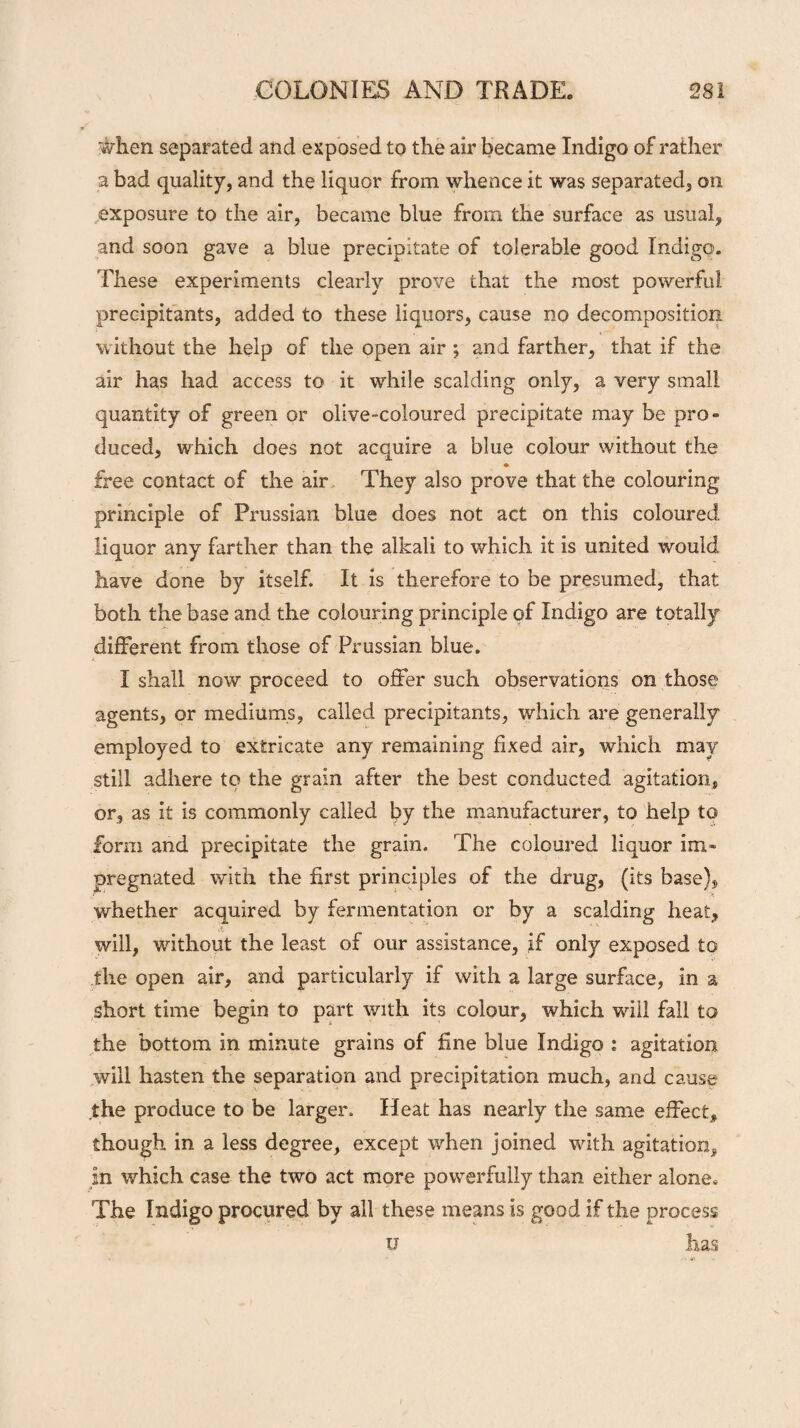 when separated and exposed to the air became Indigo of rather a bad quality, and the liquor from whence it was separated, on exposure to the air, became blue from the surface as usual, and soon gave a blue precipitate of tolerable good Indigo. These experiments clearly prove that the most powerful, precipitants, added to these liquors, cause no decomposition without the help of the open air ; and farther, that if the air has had access to it while scalding only, a very small quantity of green or olive-coloured precipitate may be pro¬ duced, which does not acquire a blue colour without the * free contact of the air They also prove that the colouring principle of Prussian blue does not act on this coloured liquor any farther than the alkali to which it is united would have done by itself. It is therefore to be presumed, that both the base and the colouring principle of Indigo are totally different from those of Prussian blue. I shall now proceed to offer such observations on those agents, or mediums, called precipitants, which are generally employed to extricate any remaining fixed air, which may still adhere to the grain after the best conducted agitation, or, as it is commonly called by the manufacturer, to help to form and precipitate the grain. The coloured liquor im¬ pregnated with the first principles of the drug, (its base), whether acquired by fermentation or by a scalding heat, d ‘  m 'V will, without the least of our assistance, if only exposed to the open air, and particularly if with a large surface, in a short time begin to part with its colour, which will fall to the bottom in minute grains of fine blue Indigo : agitation will hasten the separation and precipitation much, and cause .the produce to be larger. Heat has nearly the same effect, though in a less degree, except when joined with agitation, in which case the two act more powerfully than either alone* The Indigo procured by all these means is good if the process u has