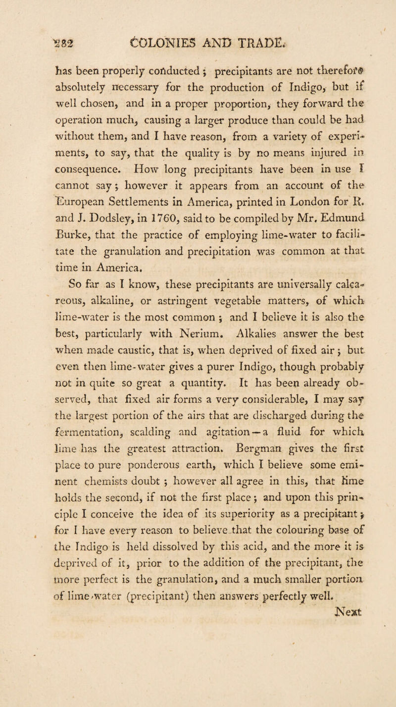 has been properly conducted ; precipitants are not therefofg absolutely necessary for the production of Indigo, but if well chosen, and in a proper proportion, they forward the operation much, causing a larger produce than could be had without them, and I have reason, from a variety of experi¬ ments, to say, that the quality is by no means injured in consequence. How long precipitants have been in use I cannot say ; however it appears from an account of the European Settlements in America, printed in London for R. and J. Dodsley, in 1760, said to be compiled by Mr. Edmund Burke, that the practice of employing lime-water to facili¬ tate the granulation and precipitation was common at that time in America. So far as I know, these precipitants are universally calca¬ reous, alkaline, or astringent vegetable matters, of which lime-water is the most common 5 and I believe it is also the best, particularly with Nerium. Alkalies answer the best when made caustic, that is, when deprived of fixed air $ but even then lime-water gives a purer Indigo, though probably not in quite so great a quantity. It has been already ob¬ served, that fixed air forms a very considerable, I may say the largest portion of the airs that are discharged during the fermentation, scalding and agitation —a fluid for which lime has the greatest attraction. Bergman gives the first place to pure ponderous earth, which I believe some emi¬ nent chemists doubt ; however all agree in this, that lime holds the second, if not the first place; and upon this prin¬ ciple I conceive the idea of its superiority as a precipitant \ for I have every reason to believe that the colouring base of the Indigo is held dissolved by this acid, and the more it is deprived of it, prior to the addition of the precipitant, the more perfect is the granulation, and a much smaller portion of lime-water (precipitant) then answers perfectly well. Next