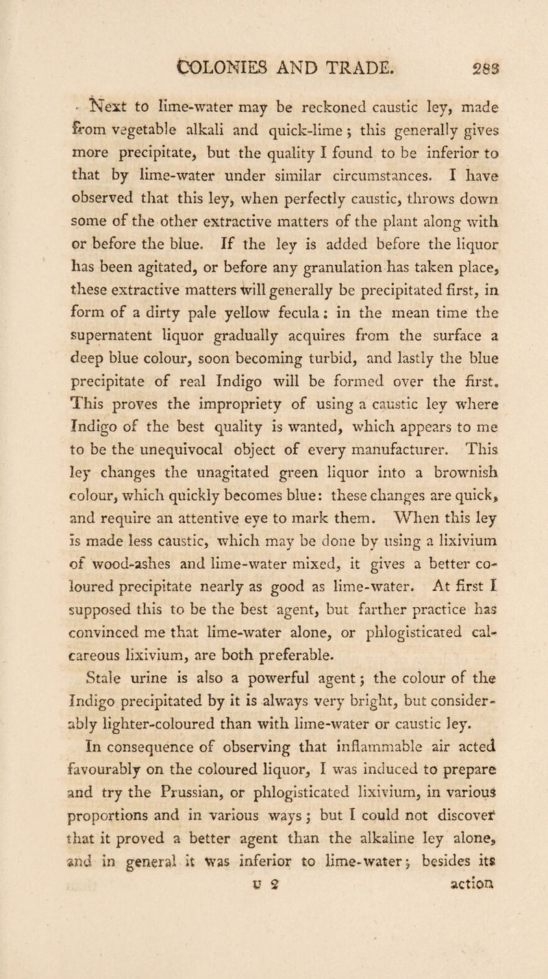 Next to lime-water may be reckoned caustic ley, made from vegetable alkali and quick-lime j this generally gives more precipitate, but the quality I found to be inferior to that by lime-water under similar circumstances. I have observed that this ley, when perfectly caustic, throws down some of the other extractive matters of the plant along with or before the blue. If the ley is added before the liquor has been agitated, or before any granulation has taken place, these extractive matters Will generally be precipitated first, in form of a dirty pale yellow fecula; in the mean time the supernatent liquor gradually acquires from the surface a deep blue colour, soon becoming turbid, and lastly the blue precipitate of real Indigo will be formed over the first. This proves the impropriety of using a caustic ley where Indigo of the best quality is wanted, which appears to me to be the unequivocal object of every manufacturer. This ley changes the unagitated green liquor into a brownish colour, which quickly becomes blue: these changes are quick, and require an attentive eye to mark them. When this ley is made less caustic, which may be done by using a lixivium of wood-ashes and lime-water mixed, it gives a better co¬ loured precipitate nearly as good as lime-water. At first I supposed this to be the best agent, but farther practice has convinced me that lime-water alone, or phlogisticated cal¬ careous lixivium, are both preferable. Stale urine is also a powerful agent; the colour of the Indigo precipitated by it is always very bright, but consider¬ ably lighter-coloured than with lime-water or caustic ley. In consequence of observing that inflammable air acted favourably on the coloured liquor, I was induced to prepare and try the Prussian, or phlogisticated lixivium, in various proportions and in various ways ; but I could not discover that it proved a better agent than the alkaline ley alone, and in general it was inferior to lime-water^ besides its y 2 action