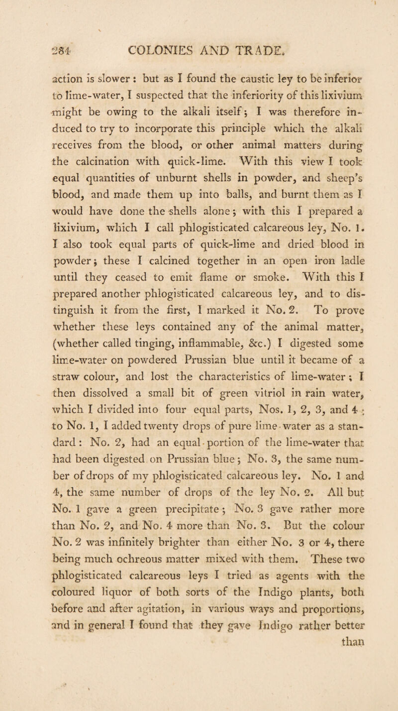 284 COLONIES AND TRADE, action is slower: but as I found the caustic ley to be inferior to lime-water, I suspected that the inferiority of this lixivium -might be owing to the alkali itself j I was therefore in¬ duced to try to incorporate this principle which the alkali receives from the blood, or other animal matters during the calcination with quick-lime. With this view I took equal quantities of unburnt shells in powder, and sheep’s blood, and made them up into balls, and burnt them as I would have done the shells alone; with this I prepared a lixivium, which I call phlogisticated calcareous ley, No. 1. I also took equal parts of quick-lime and dried blood in powder £ these I calcined together in an open iron ladle until they ceased to emit flame or smoke. With this I prepared another phlogisticated calcareous ley, and to dis¬ tinguish it from the first, 1 marked it No. 2. To prove whether these leys contained any of the animal matter, (whether called tinging, inflammable, &c.) I digested some lime-water on powdered Prussian blue until it became of a straw colour, and lost the characteristics of lime-water ; I then dissolved a small bit of green vitriol in rain water, which I divided into four equal parts, Nos. 1, 2, 3, and 4 to No. 1, I added twenty drops of pure lime-water as a stan¬ dard : No. 2, had an equal-portion of the lime-water that had been digested on Prussian blue; No. 3, the same num¬ ber of drops of my phlogisticated calcareous ley. No. 1 and 4, the same number of drops of the ley No. 2. All but No. 1 gave a green precipitate ; No. 3 gave rather more than No. 2, and No. 4 more than No. 3. But the colour No. 2 was infinitely brighter than either No. 3 or 4, there \ being much ochreous matter mixed with them. These two phlogisticated calcareous leys I tried as agents with the coloured liquor of both sorts of the Indigo plants, both before and after agitation, in various ways and proportions, and in general I found that they gave Indigo rather better than