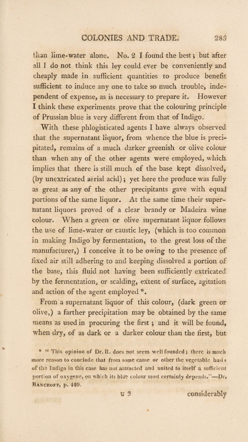 Qian lime-water alone. No. 2 I found the best; but after all I do not think this ley could ever be conveniently and cheaply made in sufficient quantities to produce benefit sufficient to induce any one to take so much trouble, inde¬ pendent of expense, as is necessary to prepare it. However I think these experiments prove that the colouring principle of Prussian blue is very different from that of Indigo. With these phlogisticated agents I have always observed that the supernatant liquor, from whence the blue is preci¬ pitated, remains of a much darker greenish or olive colour than when any of the other agents were employed, which implies that there is still much of the base kept dissolved, (by unextricated aerial acid); yet here the produce was fully as great as any of the other precipitants gave with equal portions of the same liquor. At the same time their super¬ natant liquors proved of a clear brandy or Madeira wine colour. When a green or olive supernatant liquor follows the use of lime-water or caustic ley, (which is too common in making Indigo by fermentation, to the great loss of the manufacturer,) I conceive it to be owing to the presence of fixed air still adhering to and keeping dissolved a portion of the base, this fluid not having been sufficiently extricated by the fermentation, or scalding, extent of surface, agitation and action of the agent employed From a supernatant liquor of this colour, (dark green or olive,) a farther precipitation may be obtained by the same means as used in procuring the first ; and it will be found, when dry, of as dark or a darker colour than the first, but * “ This opinion of Dr. R. does not seem well founded; there is much more reason to conclude that from some cause nr other the vegetable basis of the Indigo in this case has not attracted and united to itself a sufficient portion of oxygene, on which its blute colour most certainly depends.”—-Dr, Bancroft, p. 440. u 3 considerably d