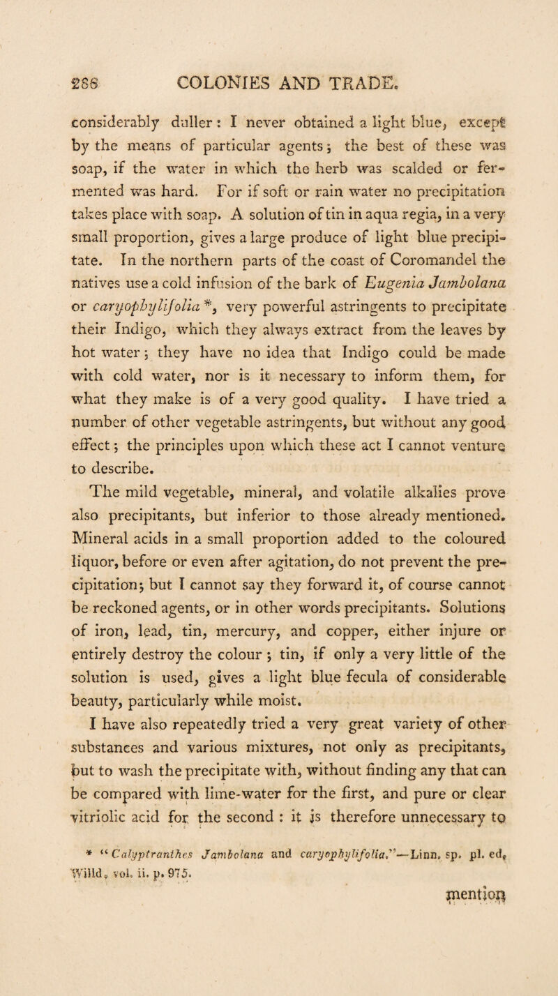 considerably duller: I never obtained a light blue, except by the means of particular agents; the best of these was soap, if the water in which the herb was scalded or fer¬ mented was hard. For if soft or rain water no precipitation takes place with soap. A solution of tin in aqua regia, in a very small proportion, gives a large produce of light blue precipi¬ tate. In the northern parts of the coast of Coromandel the natives use a cold infusion of the bark of Eugenia Jambolana or caryophylijolia *, very powerful astringents to precipitate their Indigo, which they always extract from the leaves by hot water; they have no idea that Indigo could be made with cold water, nor is it necessary to inform them, for what they make is of a very good quality. I have tried a number of other vegetable astringents, but without any good effect; the principles upon which these act I cannot venture to describe. The mild vegetable, mineral, and volatile alkalies prove also precipitants, but inferior to those already mentioned. Mineral acids in a small proportion added to the coloured liquor, before or even after agitation, do not prevent the pre¬ cipitation j but I cannot say they forward it, of course cannot be reckoned agents, or in other words precipitants. Solutions of iron, lead, tin, mercury, and copper, either injure or entirely destroy the colour ; tin, if only a very little of the solution is used, gives a light blue fecula of considerable beauty, particularly while moist. I have also repeatedly tried a very great variety of other substances and various mixtures, not only as precipitants, but to wash the precipitate with, without finding any that can be compared with lime-water for the first, and pure or clear vitriolic acid for the second : it is therefore unnecessary to * “ Calyptranthes Jambolana and caryophylifolia”—Linn. sp. pi. ed* Willd, vol. ii. p. 975. mention
