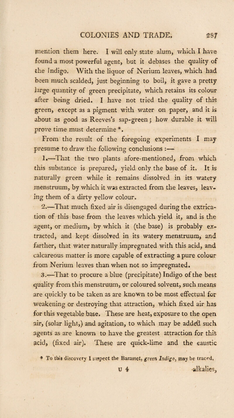 mention them here. I will only state alum, which I have found a most powerful agent, but it debases the quality of the Indigo. With the liquor of Nerium leaves, which had been much scalded, just beginning to boil, it gave a pretty large quantity of green precipitate, which retains its colour after being dried. I have not tried the quality of this green, except as a pigment with water on paper, and it is about as good as Reeves’s sap-green; how durable it will prove time must determine *. From the result of the foregoing experiments I may presume to draw the following conclusions :—■ 1 .—That the two plants afore-mentioned, from which this substance is prepared, yield only the base of it. It is naturally green while it remains dissolved in its watery menstruum, by which it was extracted from the leaves, leav¬ ing them of a dirty yellow colour. 2. —That much fixed air is disengaged during the extrica¬ tion of this base from the leaves which yield it, and is the agent, or medium, by which it (the base) is probably ex¬ tracted, and kept dissolved in its watery menstruum, and farther, that water naturally impregnated with this acid, and calcareous matter is more capable of extracting a pure colour from Nerium leaves than when not so impregnated* 3. -—That to procure a blue (precipitate) Indigo of the best quality from this menstruum, or coloured solvent, such means are quickly to be taken as are known to be most effectual for weakening or destroying that attraction, which fixed air has for this vegetable base. These are heat, exposure to the open air, (solar light,) and agitation, to which may be addtfd such agents as are known to have the greatest attraction for this acid, (fixed air). These are quick-lime and the caustic * To this discovery I suspect the Barasset, green Indigo, may be traced.
