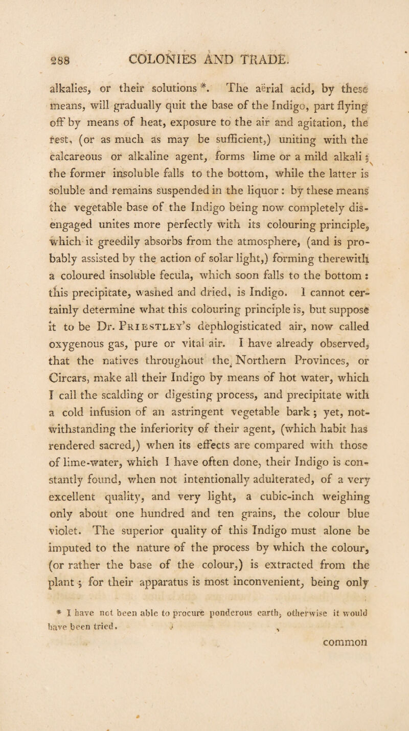 alkalies, or their solutionsThe aerial acid, by these means, will gradually quit the base of the Indigo, part flying off by means of heat, exposure to the air and agitation, the rest, (or as much as may be sufficient,) uniting with the calcareous or alkaline agent, forms lime or a mild alkali $ the former insoluble falls to the bottom, while the latter is soluble and remains suspended in the liquor : by these means the vegetable base of the Indigo being now completely dis¬ engaged unites more perfectly with its colouring principle, which it greedily absorbs from the atmosphere, (and is pro¬ bably assisted by the action of solar light,) forming therewith a coloured insoluble fecula, which soon falls to the bottom s this precipitate, washed and dried, is Indigo. 1 cannot cer- tainly determine what this colouring principle is, but suppose it to be Dr. Priestley’s dephlogisticated air, now called oxygenous gas, pure or vital air. I have already observed, that the natives throughout the^ Northern Provinces, or Circars, make all their Indigo by means of hot water, which I call the scalding or digesting process, and precipitate witli a cold infusion of an astringent vegetable bark ; yet, not¬ withstanding the inferiority of their agent, (which habit has rendered sacred,) when its effects are compared with those of lime-water, which I have often done, their Indigo is con¬ stantly found, when not intentionally adulterated, of a very excellent quality, and very light, a cubic-inch weighing only about one hundred and ten grains, the colour blue violet. The superior quality of this Indigo must alone be imputed to the nature of the process by which the colour, (or rather the base of the colour,) is extracted from the plant j for their apparatus is most inconvenient, being only * I have net been able to procure ponderous earth, otherwise it would have been tried. J , common