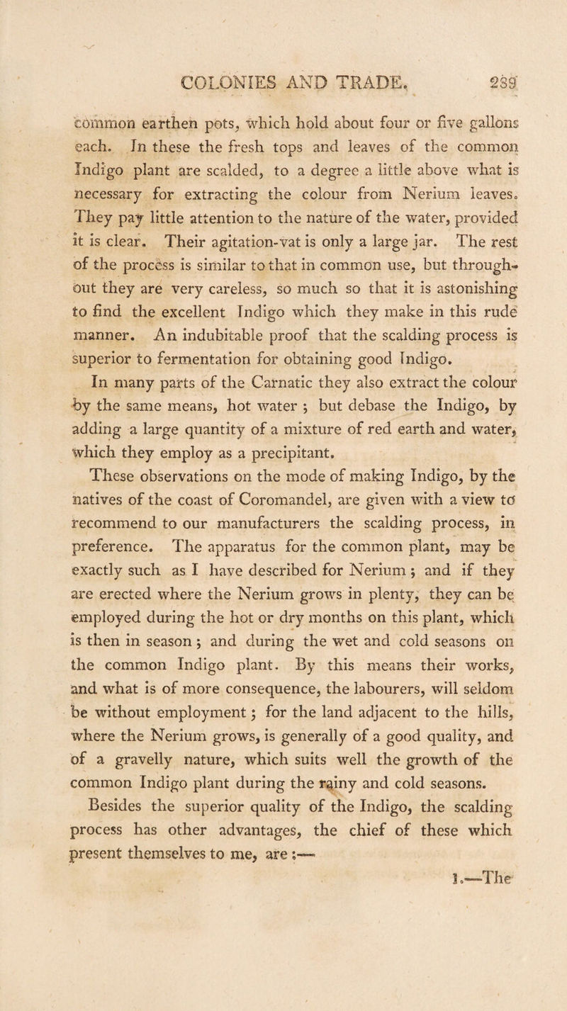 common earthen pots, which hold about four or five gallons each. Jn these the fresh tops and leaves of the common Indigo plant are scalded, to a degree a little above what is necessary for extracting the colour from Nerium leaves. They pay little attention to the nature of the water, provided it is clear. Their agitation-vat is only a large jar. The rest of the process is similar to that in common use, but through-* out they are very careless, so much so that it is astonishing to find the excellent Indigo which they make in this rude manner. An indubitable proof that the scalding process is superior to fermentation for obtaining good Indigo. j? In many parts of the Carnatic they also extract the colour by the same means, hot water j but debase the Indigo, by adding a large quantity of a mixture of red earth and water, which they employ as a precipitant. These observations on the mode of making Indigo, by the natives of the coast of Coromandel, are given with a view td recommend to our manufacturers the scalding process, in preference. The apparatus for the common plant, may be exactly such as I have described for Nerium ; and if they are erected where the Nerium grows in plenty, they can be employed during the hot or dry months on this plant, which * is then in season ; and during the wet and cold seasons on the common Indigo plant. By this means their works, and what is of more consequence, the labourers, will seldom be without employment; for the land adjacent to the hills, where the Nerium grows, is generally of a good quality, and of a gravelly nature, which suits well the growth of the common Indigo plant during the rainy and cold seasons. Besides the superior quality of the Indigo, the scalding process has other advantages, the chief of these which present themselves to me, are l .-—The