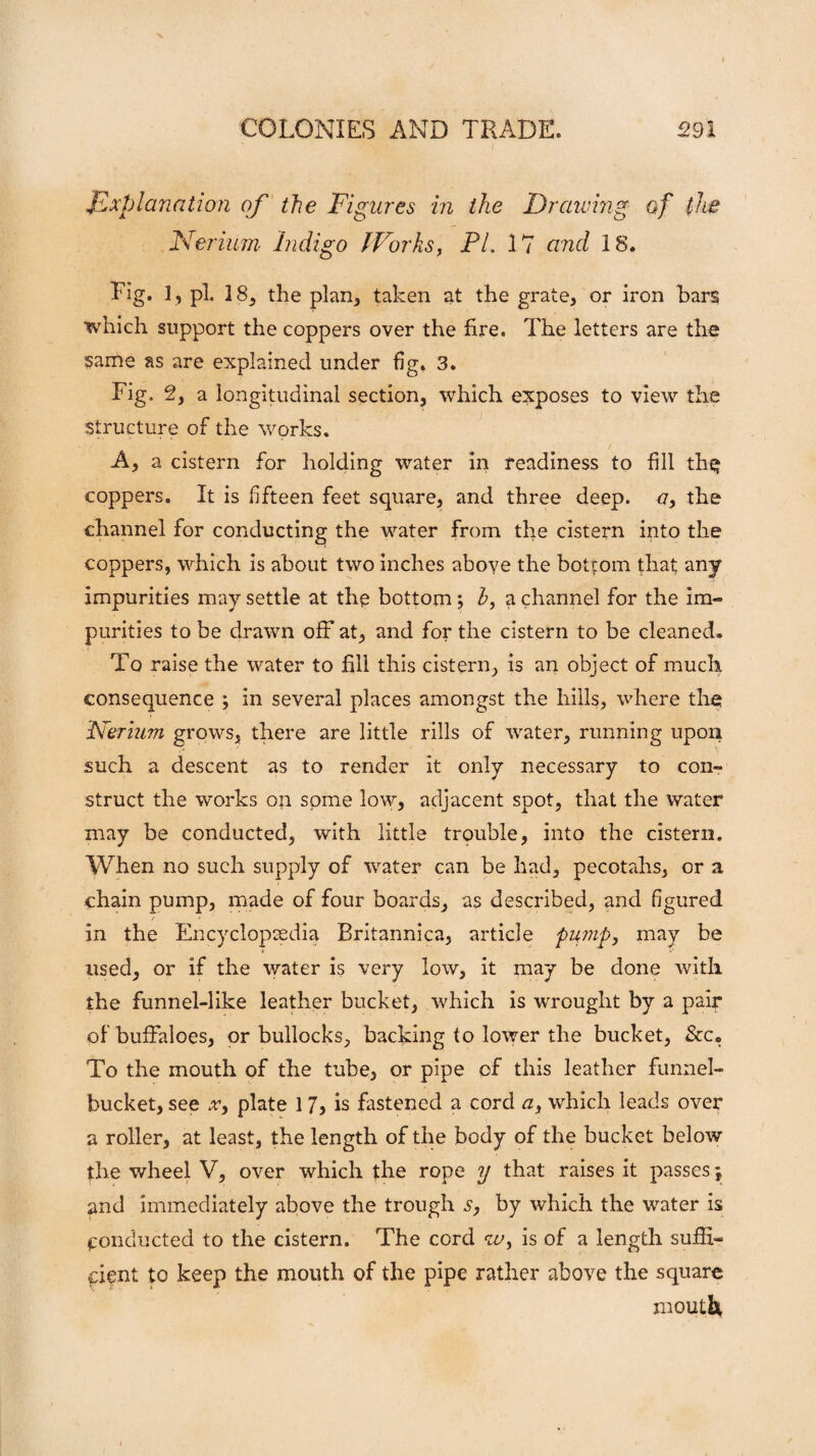 Explanation of the Figures in the Drawing of the Nerium Indigo fForks, PL 17 and 18. Fig. 1, pi. 18, the plan, taken at the grate, or iron bars which support the coppers over the fire. The letters are the same as are explained under fig. 3. Fig. 2, a longitudinal section, which exposes to view the Structure of the works. A, a cistern for holding water in readiness to fill th$ coppers. It is fifteen feet square, and three deep, a, the channel for conducting the water from the cistern into the coppers, which is about two inches above the bottom that any impurities may settle at the bottom; h, a channel for the im¬ purities to be drawn off at, and for the cistern to be cleaned. To raise the water to fill this cistern, is an object of much consequence ; in several places amongst the hills, where the Nerium grows, there are little rills of water, running upon such a descent as to render it only necessary to con¬ struct the works on some low, adjacent spot, that the water may be conducted, with little trouble, into the cistern. When no such supply of water can be had, pecotahs, or a chain pump, made of four boards, as described, and figured in the Encyclopaedia Britannica, article pump, may be used, or if the water is very low, it may be done with the funnel-like leather bucket, which is wrought by a pair of buffaloes, or bullocks, backing to lower the bucket, &c. To the mouth of the tube, or pipe of this leather funnel- bucket, see x, plate 1 7, is fastened a cord a, which leads over a roller, at least, the length of the body of the bucket below the wheel V, over which the rope y that raises it passes; and immediately above the trough s, by which the water is conducted to the cistern. The cord is of a length suffi¬ cient to keep the mouth of the pipe rather above the square mouth