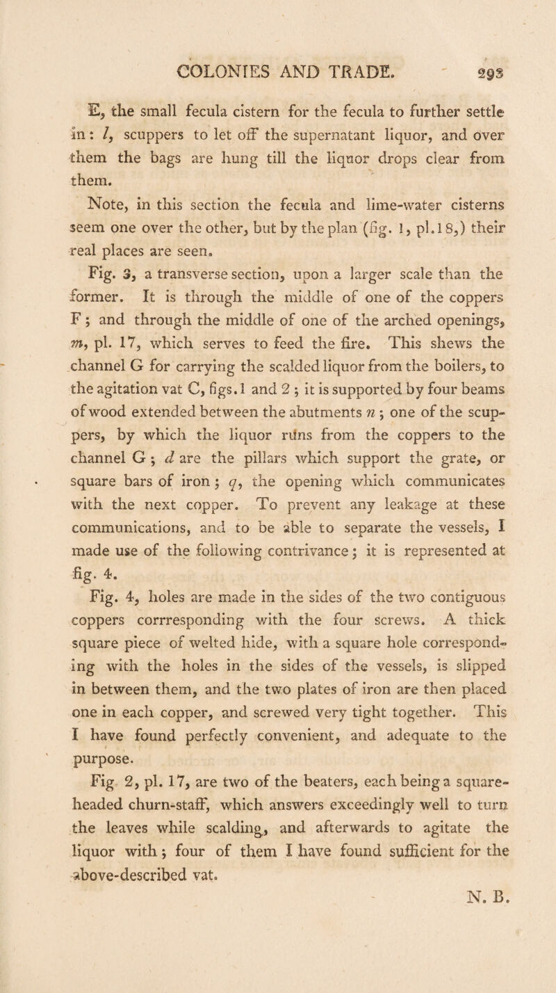 E, the small fecula cistern for the fecula to further settle in: /, scuppers to let off the supernatant liquor, and over them the bags are hung till the liquor drops clear from them. Note, in this section the fecula and lime-water cisterns seem one over the other, but by the plan (fig. !, phi 8,) their real places are seen. Fig. 3, a transverse section, upon a larger scale than the former. It is through the middle of one of the coppers F; and through the middle of one of the arched openings, m, pi. 17, which serves to feed the fire. This shews the channel G for carrying the scalded liquor from the boilers, to the agitation vat C, figs. 1 and 2 ; it is supported by four beams of wood extended between the abutments n ; one of the scup¬ pers, by which the liquor runs from the coppers to the channel G ; d are the pillars which support the grate, or square bars of iron ; q, the opening which communicates with the next copper. To prevent any leakage at these communications, and to be able to separate the vessels, I made use of the following contrivance; it is represented at %. 4. Fig. 4, holes are made in the sides of the two contiguous coppers corresponding with the four screws. A thick square piece of welted hide, with a square hole correspond^ ing with the holes in the sides of the vessels, is slipped in between them, and the two plates of iron are then placed one in each copper, and screwed very tight together. This I have found perfectly convenient, and adequate to the purpose. Fig 2, pi. 17, are two of the beaters, each being a square- headed churn-staff, which answers exceedingly well to turn the leaves while scalding, and afterwards to agitate the liquor with; four of them I have found sufficient for the above-described vat. N. B.