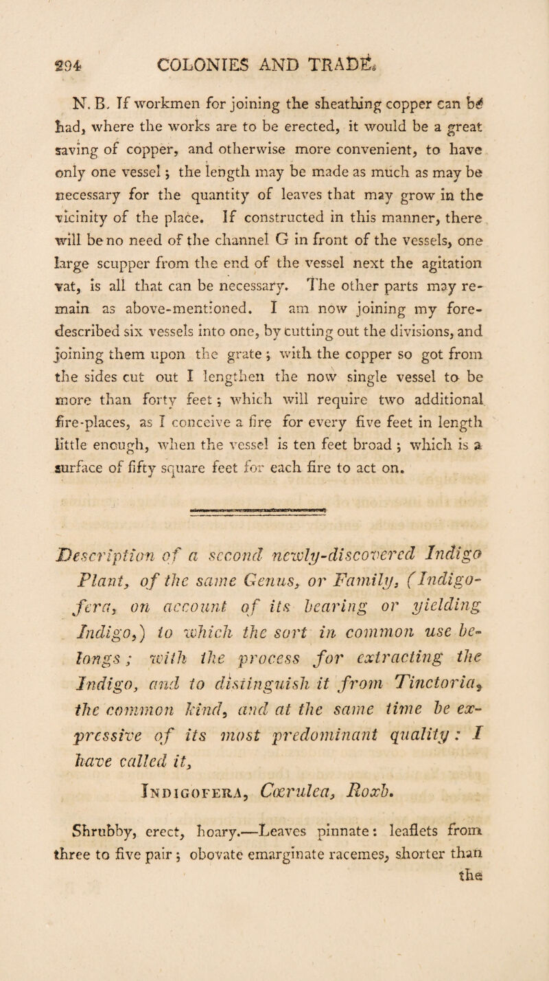 N.B. Tf workmen for joining the sheathing copper can b£ had, where the works are to be erected, it would be a great saving of copper, and otherwise more convenient, to have only one vessel; the length may be made as much as may be necessary for the quantity of leaves that may grow in the vicinity of the place. If constructed in this manner, there will be no need of the channel G in front of the vessels, one large scupper from the end of the vessel next the agitation vat, is all that can be necessary. The other parts may re¬ main as above-mentioned. I am now joining my fore- described six vessels into one, by cutting out the divisions, and joining them upon the grate ; with the copper so got from the sides cut out I lengthen the now single vessel to be more than forty feet; which will require two additional fire-places, as I conceive a fire for every five feet in length little enough, when the vessel is ten feet broad ; which is a surface of fifty square feet for each fire to act on. Description of a second nearly-discovered Indigo Plant, of the same Genus, or Family, (Indigo- fera, on account of its hearing or yielding Indigo,) to which the sort in common use be¬ longs ; with the process for extracting the Indigo, and to distinguish it from Tinctorias the common kind, and at the same time he ex¬ pressive of its most predominant quality: I have called it, Indigofera, Coerulea, Roxh. Shrubby, erect, hoary.—Leaves pinnate: leaflets from three to five pair ; obovate emarginate racemes, shorter than the