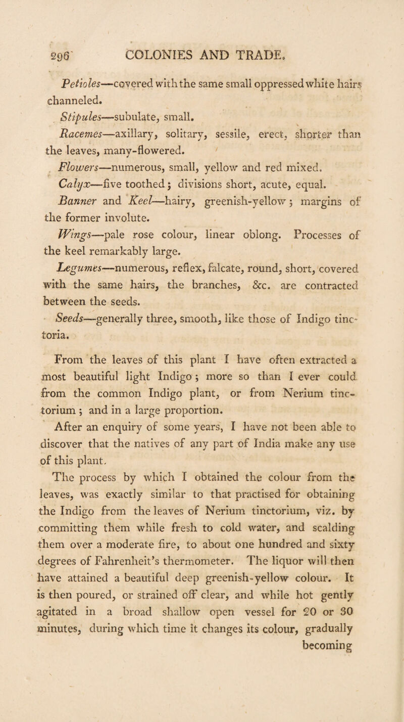 Petioles—covered with the same small oppressed white hairs channeled. Stipules—subulate, small. Racemes—-axillary, solitary, sessile, erect, shorter than the leaves, many-flowered. Flowers—numerous, small, yellow and red mixed. Calyx— five toothed; divisions short, acute, equal. Banner and Keel—hairy, greenish-yellow 5 margins of the former involute. Wings—pale rose colour, linear oblong. Processes of the keel remarkably large. Legumes—■numerous, reflex, falcate, round, short, covered with the same hairs, the branches, &c. are contracted between the seeds. Seeds—generally three, smooth, like those of Indigo tine- toria. From the leaves of this plant I have often extracted a most beautiful light Indigo; more so than I ever could from the common Indigo plant, or from Nerium tine- torium ; and in a large proportion. After an enquiry of some years, I have not been able to discover that the natives of any part of India make any use of this plant. The process by which I obtained the colour from the leaves, was exactly similar to that practised for obtaining the Indigo from the leaves of Nerium tinctorium, viz. by committing them while fresh to cold water, and scalding them over a moderate fire, to about one hundred and sixty degrees of Fahrenheit’s thermometer. The liquor will then have attained a beautiful deep greenish-*yellow colour. It is then poured, or strained off clear, and while hot gently agitated in a broad shallow open vessel for 20 or 30 minutes, during which time it changes its colour, gradually becoming