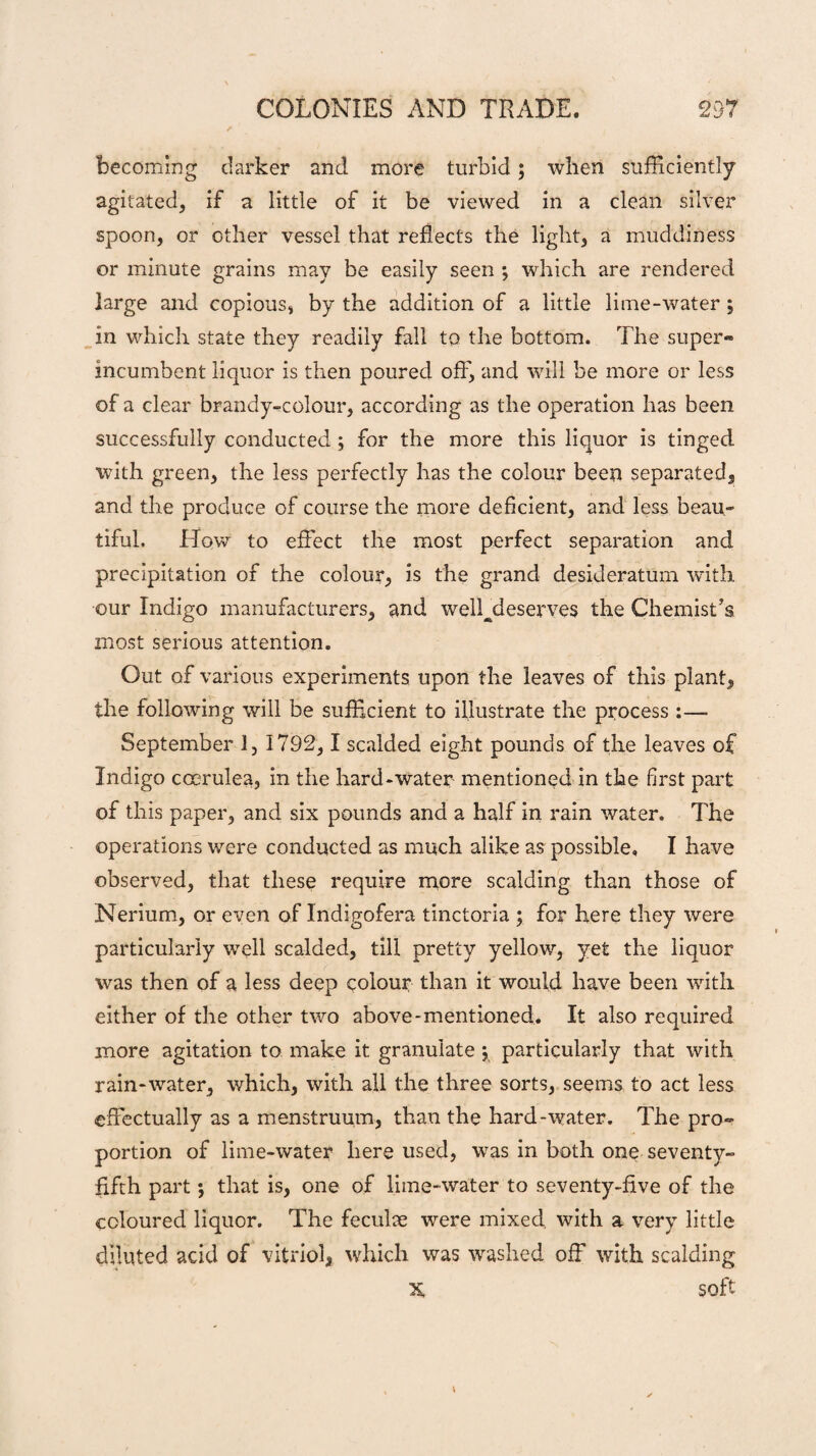 becoming darker and more turbid; when sufficiently agitated, if a little of it be viewed in a clean silver spoon, or other vessel that reflects the light, a muddiness or minute grains may be easily seen *, which are rendered large and copious, by the addition of a little lime-water ; in which state they readily fall to the bottom. The super* incumbent liquor is then poured off, and will be more or less of a clear brandy-colour, according as the operation has been successfully conducted ; for the more this liquor is tinged with green, the less perfectly has the colour been separated, and the produce of course the more deficient, and less beau¬ tiful, How to effect the most perfect separation and precipitation of the colour, is the grand desideratum with our Indigo manufacturers, and welhdeserves the Chemist’s most serious attention. Out of various experiments upon the leaves of this plant, the following will be sufficient to illustrate the process :— September 1, 1792,1 scalded eight pounds of the leaves of Indigo coerulea, in the hard-water mentioned in the first part of this paper, and six pounds and a half in rain water. The operations were conducted as much alike as possible, I have observed, that these require more scalding than those of Nerium, or even of Indigofera tinctoria ; for here they were particularly well scalded, till pretty yellow, yet the liquor was then of a less deep colour than it would have been with either of the other two above-mentioned. It also required more agitation to make it granulate y particularly that with rain-water, which, with all the three sorts, seems to act less effectually as a menstruum, than the hard-water. The pro¬ portion of lime-water here used, was in both one seventy- fifth part j that is, one of lime-water to seventy-five of the coloured liquor. The feculse were mixed with a very little diluted acid of vitriol, which was washed off with scalding X soft \