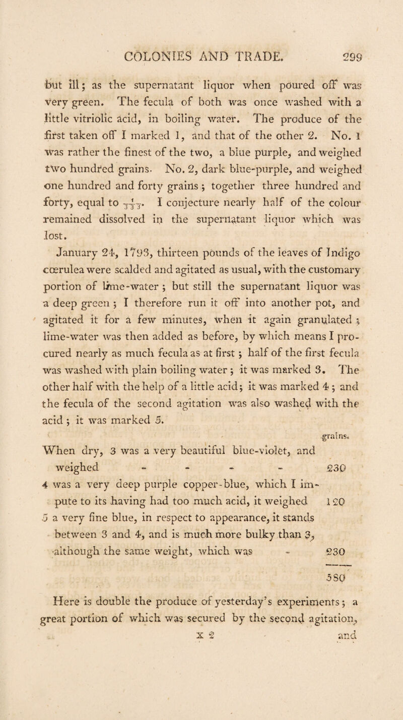 but ill; as the supernatant liquor when poured ofF was very green. The fecula of both was once washed with a little vitriolic acid, in boiling water. The produce of the first taken off I marked 1, and that of the other 2. No. I was rather the finest of the two, a blue purple, and weighed two hundred grains. No. 2, dark blue-purple, and weighed one hundred and forty grains ; together three hundred and forty, equal to 3-4-3* I conjecture nearly half of the colour remained dissolved in the supernatant liquor which was lost. January 24, 1?93, thirteen pounds of the leaves of Indigo coerulea were scalded and agitated as usual, with the customary portion of lime -water ; but still the supernatant liquor was a deep green ; I therefore run it off into another pot, and agitated it for a few minutes, when it again granulated $ lime-water was then added as before, by which means I pro¬ cured nearly as much fecula as at first; half of the first fecula was washed with plain boiling water ; it was marked 3. The other half with the help of a little acid; it was marked 4 ; and the fecula of the second agitation was also washed with the O c * acid ; it was marked 5. grains. When dry, 3 was a very beautiful blue-violet, and weighed - - 230 4 was a very deep purple copper-blue, which I im¬ pute to its having had too much acid, it weighed 120 5 a very fine blue, in respect to appearance, it stands between 3 and 4, and is much more bulky than 3, -although the same weight, which was - 230 5 SO Here is double the produce ofyesterday?s experiments; a great portion of which was secured by the second agitation, x 2 and