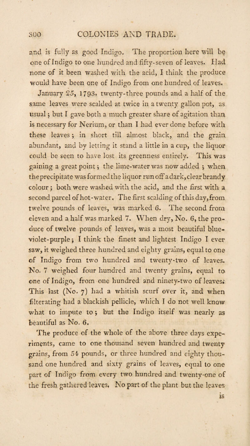 and is fully as good Indigo. The proportion here will be one of Indigo to one hundred and fifty-seven of leaves. Had none of it been washed with the acid, I think the produce would have been one of Indigo from one hundred of leaves. January 25, 1793? twenty-three pounds and a half of the same leaves were scalded at twice in a twenty gallon pot, as usual j but I gave both a much greater share of agitation than is necessary for Nerium, or than I had ever done before with these leaves ; in short till almost black, and the grain abundant, and by letting it stand a little in a cup, the liquor could be seen to have lost its greenness entirely. This was gaining a great point; the lime-water was now added ; when the precipitate was formed the liquor run off a dark, clear brandy colour; both were washed with the acid, and the first with a second parcel of hot-water. The first scalding of this day, from twelve pounds of leaves, was marked 6. The second from eleven and a half was marked 7. When dry, No. 6, the pro¬ duce of twelve pounds of leaves, was a most beautiful blue- violet-purple ; I think the finest and lightest Indigo I ever saw, it weighed three hundred and eighty grains, equal to one of Indigo from two hundred and twenty-two of leaves. No. 7 weighed four hundred and twenty grains, equal to one of Indigo, from one hundred and ninety-two of leaves; This last (No. 7) had a whitish scurf over it, and when filterating had a blackish pellicle, which I do not well know what to impute to ; but the Indigo itself was nearly as beautiful as No. 6. The produce of the whole of the above three days expe¬ riments, came to one thousand seven hundred and twenty grains, from 54 pounds, or three hundred and eighty thou¬ sand one hundred and sixty grains of leaves, equal to one part of Indigo from ever)7 two hundred and twenty-one of the fresh gathered leaves, No part of the plant but the leaves is