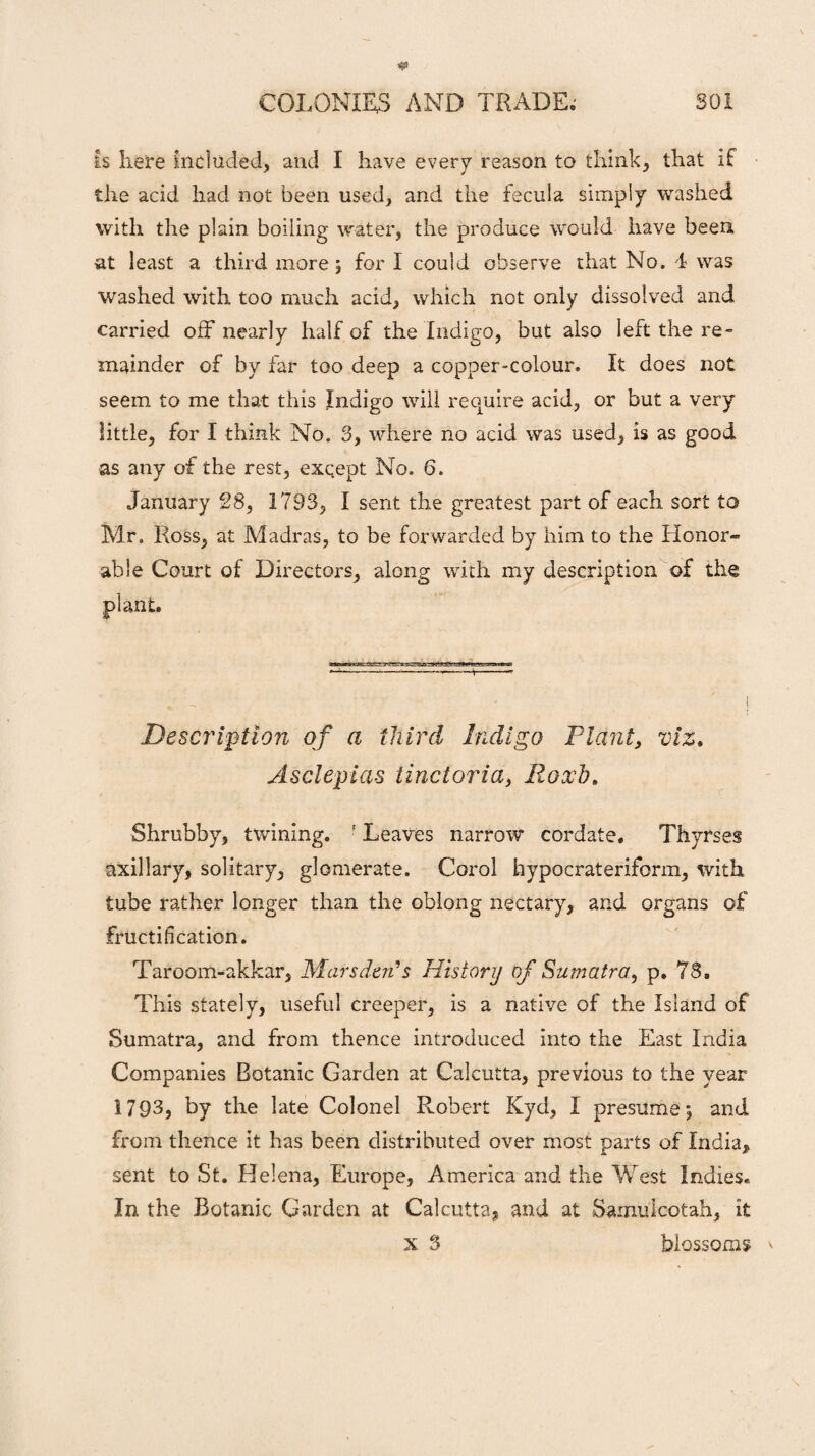 is here Included, and I have every reason to think, that if the acid had not been used, and the fecula simply washed with the plain boiling water, the produce would have been at least a third more, for I could observe that No, 4 was washed with too much acid, which not only dissolved and carried off nearly half of the Indigo, but also left the re¬ mainder of by far too deep a copper-colour. It does not seem to me that this Indigo will require acid, or but a very little, for I think No. 3, where no acid was used, is as good as any of the rest, exqept No. 6. January 28, 1793, I sent the greatest part of each sort to Mr. Ross, at Madras, to be forwarded by him to the Honor¬ able Court of Directors, along with my description of the plant. - -- ■ —■ ; , - i Description of a third Indigo Plant, viz. Asclepias iinctoria, Eoxd. Shrubby, twining. r Leaves narrow cordate. Thyrses axillary, solitary, glomerate. Corol hypocrateriform, with tube rather longer than the oblong nectary, and organs of fructification. Taroom-akkar, Mars den's History of Sumatra, p. 78, This stately, useful creeper, is a native of the Island of Sumatra, and from thence introduced into the East India Companies Botanic Garden at Calcutta, previous to the year 1793, by the late Colonel Robert Kyd, I presume; and from thence it has been distributed over most parts of India, sent to St. Helena, Europe, America and the West Indies. In the Botanic Garden at Calcutta, and at Sainuicotah, it x 3 blossoms