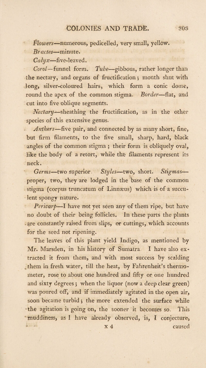 Flowers—numerous, pedicelled, very small, yellow. Bractes—minute. Caly.r-—five-leaved. Corol—funnel form. Tube—-gibbous, rather longer than the nectary, and organs of fructification; mouth shut with long, silver-coloured hairs, which form a conic dome, round the apex of the common stigma. Border—-flat, and cut into five oblique segments. 'Nectary—sheathing the fructification, as in the other species of this extensive genus. Anthers—five pair, and connected by as many short, fine, but firm filaments, to the five small, sharp, hard, black angles of the common stigma ; their form is obliquely oval, like the body of a retort, while the filaments represent its neck. Germs—two superior. Styles—two, short. Stig?nas— proper, two, they are lodged in the base of the common stigma (corpus truncatum of Linnaeus) which is of a succu¬ lent spongy nature. Pericarp—I have not yet seen any of them ripe, but have no doubt of their being follicles. In these parts the plants • are constantly raised from slips, or cuttings, which accounts for the seed not ripening. The leaves of this plant yield Indigo, as mentioned by Mr. Marsden, in his history of Sumatra. I have also ex¬ tracted it from them, and with most success by scalding % them in fresh water, till the heat, by Fahrenheit’s thermo¬ meter, rose to about one hundred and fifty or one hundred and sixty degrees; when the liquor (now a deep clear green) was poured off”, and if immediately agitated in the open air, soon became turbid; the more extended the surface while •the agitation is going on, the sooner it becomes so. This muddiness, as I have already observed, is, I conjecture,  x 4 caused