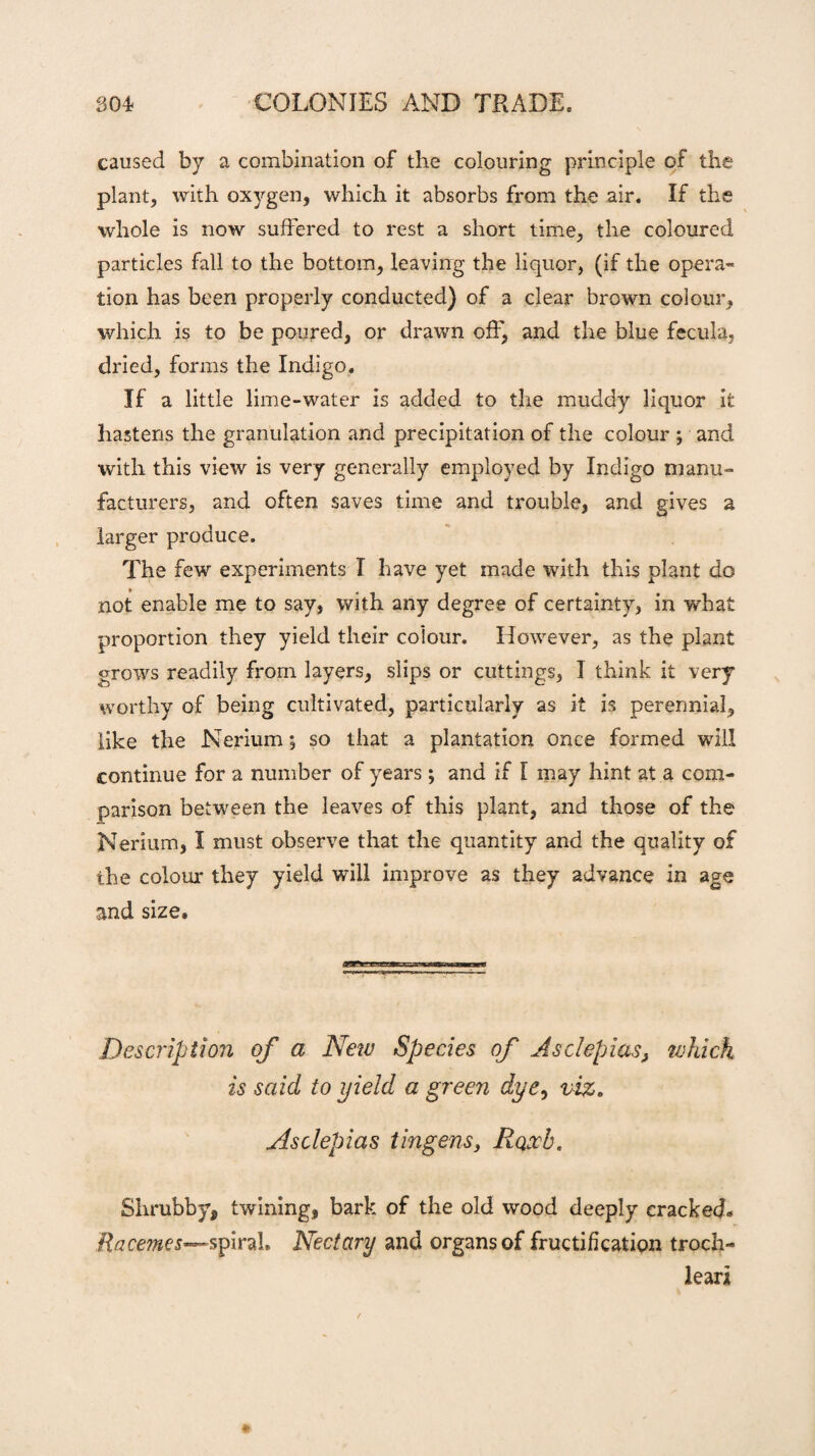 caused by a combination of the colouring principle of the plant, with oxygen, which it absorbs from the air. If the whole is now suffered to rest a short time, the coloured particles fall to the bottom, leaving the liquor, (if the opera¬ tion has been properly conducted) of a clear brown colour, which is to be poured, or drawn off, and the blue fecula, dried, forms the Indigo. If a little lime-water is added to the muddy liquor it hastens the granulation and precipitation of the colour *, and with this view is very generally employed by Indigo manu¬ facturers, and often saves time and trouble, and gives a larger produce. The few experiments I have yet made with this plant do not enable me to say, with any degree of certainty, in what proportion they yield their colour. However, as the plant grows readily from layers, slips or cuttings, I think it very worthy of being cultivated, particularly as it is perennial, like the Nerium; so that a plantation once formed will continue for a number of years ; and if I may hint at a com¬ parison between the leaves of this plant, and those of the Nerium, I must observe that the quantity and the quality of the colour they yield will improve as they advance in age and size. Description of a New Species of Asclepias} which is said to yield a green dye, viz. Asclepias tingens, Roxb. Shrubby, twining, bark of the old wood deeply cracked. .Racemes—spirah Nectary and organs of fructification troch- leari