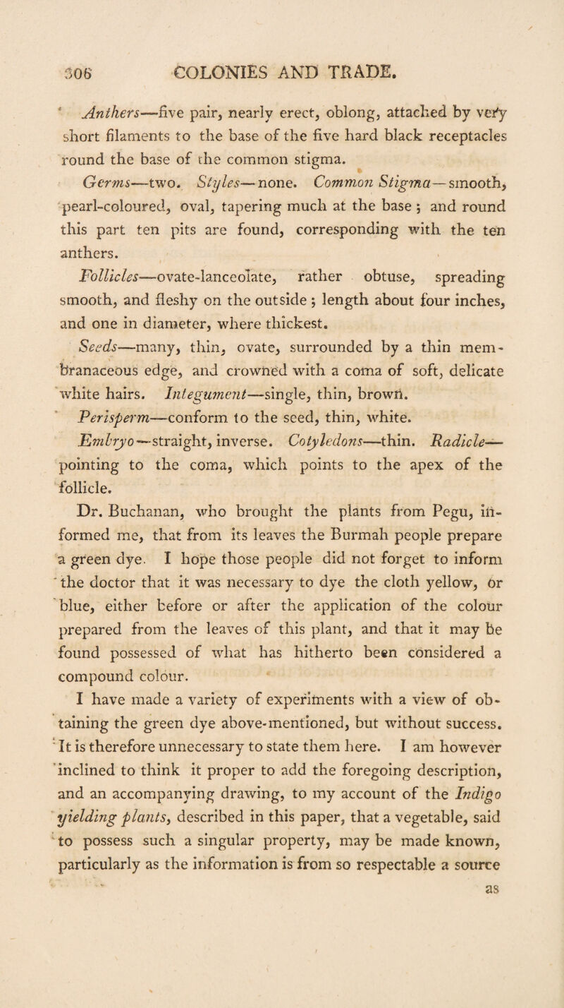 Anthers—-five pair, nearly erect, oblong, attached by vefy short filaments to the base of the five hard black receptacles round the base of the common stigma. Germs—-two. Styles— none. Common Stigma—smooth, pearl-coloured, oval, tapering much at the base ; and round this part ten pits are found, corresponding with the ten anthers. Follicles—ovate-lanceolate, rather obtuse, spreading smooth, and fleshy on the outside ; length about four inches, and one in diameter, where thickest. Seeds—-many, thin, ovate, surrounded by a thin mem' branaceous edge, and crowned with a coma of soft, delicate white hairs. Integument—single, thin, brown. Perisperm—conform to the seed, thin, white. jEwz^ryo—straight, inverse. Cotyledons-—thin. Radicle— pointing to the coma, which points to the apex of the follicle. Dr. Buchanan, who brought the plants from Pegu, in¬ formed me, that from its leaves the Burmah people prepare a green dye. I hope those people did not forget to inform ' the doctor that it was necessary to dye the cloth yellow, or blue, either before or after the application of the colour prepared from the leaves of this plant, and that it may be found possessed of what has hitherto been considered a compound colour. I have made a variety of experiments with a view of ob¬ taining the green dye above-mentioned, but wuthout success. ! It is therefore unnecessary to state them here. I am however inclined to think it proper to add the foregoing description, and an accompanying drawing, to my account of the Indigo yielding plants, described in this paper, that a vegetable, said to possess such a singular property, may be made known, particularly as the information is from so respectable a source as