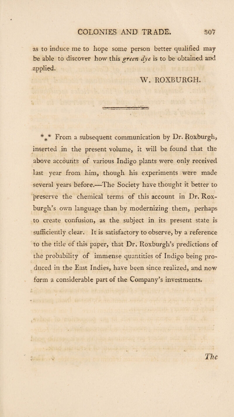 as to induce me to hope some person better qualified may be able to discover how this green dye is to be obtained and applied. W. ROXBURGH. ##* From a subsequent communication by Dr. Roxburgh, inserted in the present volume, it will be found that the above accounts of various Indigo plants were only received last year from him, though his experiments w<ere made several years before.-—-The Society have thought it better to preserve the chemical terms of this account in Dr. Rox¬ burgh's own language than by modernizing them, perhaps to create confusion, as the subject in its present state is sufficiently clear. It is satisfactory to observe, by a reference to the title of this paper, that Dr. Roxburgh’s predictions of the probability of immense quantities of Indigo being pro¬ duced in the East Indies, have been since realized, and now form a considerable part of the Company’s investments. The