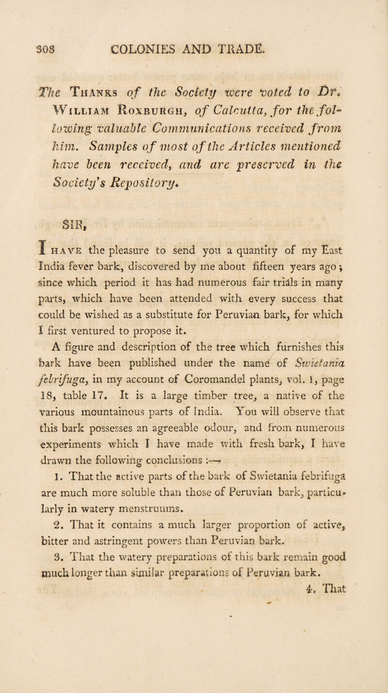 The Thanks of the Society were voted to Df* William Roxburgh* of Calcutta, for the fol¬ lowing valuable Communications received from him. Samples of most of the Articles mentioned \ have been received, and are preserved in the Society's Repository* SIR, 1 have the pleasure to send you a quantity of my East India fever bark, discovered by me about fifteen years ago \ since which period it has had numerous fair trials in many parts, which have been attended with every success that could be wished as a substitute for Peruvian bark, for which I first ventured to propose it. A figure and description of the tree which furnishes this bark have been published under the name of Swietania febrifuga, in my account of Coromandel plants* vol. 1, page 18, table 17. It is a large timber tree, a native of the various mountainous parts of India. You will observe that this bark possesses an agreeable odour, and from numerous experiments which I have made with fresh bark, I have drawn the following conclusions :—- 1. That the active parts of the bark of Swietania febrifuga are much more soluble than those of Peruvian bark, particu* larly in watery menstruums. 2. That it contains a much larger proportion of active, bitter and astringent powers than Peruvian bark. 3. That the watery preparations of this bark remain good much longer than similar preparations of Peruvian bark. 4. That
