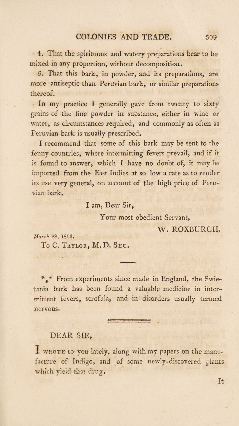4. That the spirituous and watery preparations bear to be mixed in any proportion, without decomposition. 5. That this bark, in powder, and its preparations, are more antiseptic than Peruvian bark, or similar preparations thereof. ' In my practice I generally gave from twenty to sixty grains of the fine powder in substance, either in wine or water, as circumstances required, and commonly as often as Peruvian bark is usually prescribed. I recommend that some of this bark may be sent to the fenny countries, where intermitting fevers prevail, and if it is found to answer, which I have no doubt of, it may be imported from the East Indies at so low a rate as to render its use very general, on account of the high price of Peru¬ vian bark. I am, Dear Sir, Your most obedient Servant, W. ROXBURGH. March 28, 1806, To C. Taylor, M.D. Sec. From experiments since made in England, the Swie- tania bark has been found a valuable medicine in inter¬ mittent fevers, scrofula, and in disorders usually termed nervous. DEAR SIR, 1 wrote to you lately, along with my papers on the manu¬ facture of Indigo, and of some newly-discovered plants which yield that drug. J o It