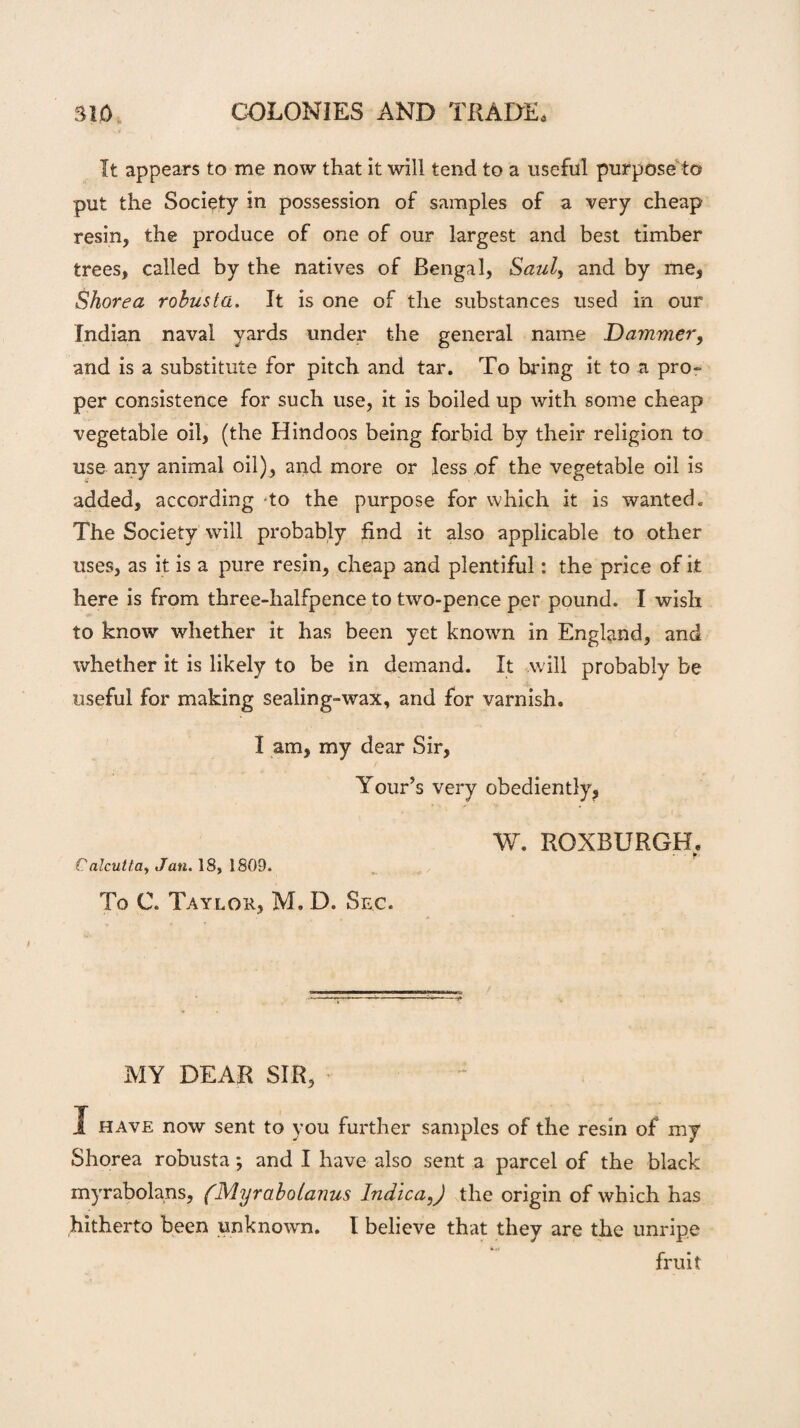 It appears to me now that it will tend to a useful purpose to put the Society in possession of samples of a very cheap resin, the produce of one of our largest and best timber trees, called by the natives of Bengal, Saul, and by me, Shore a robust a. It is one of the substances used in our Indian naval yards under the general name Dammer, and is a substitute for pitch and tar. To bring it to a pro¬ per consistence for such use, it is boiled up with some cheap vegetable oil, (the Hindoos being forbid by their religion to use any animal oil), and more or less of the vegetable oil is added, according to the purpose for which it is wanted. The Society will probably find it also applicable to other uses, as it is a pure resin, cheap and plentiful: the price of it here is from three-halfpence to two-pence per pound. I wish to know whether it has been yet known in England, and whether it is likely to be in demand. It will probably be useful for making sealing-wax, and for varnish. I am, my dear Sir, Your’s very obediently, W. ROXBURGH. Calcutta, Jan. 18, 1809. To C. Taylor, M. D. Sec. MY DEAR SIR, I have now sent to you further samples of the resin of my Shorea robusta; and I have also sent a parcel of the black myrabolans, (Myrabotanus Indica,) the origin of which has hitherto been unknown. I believe that they are the unripe fruit