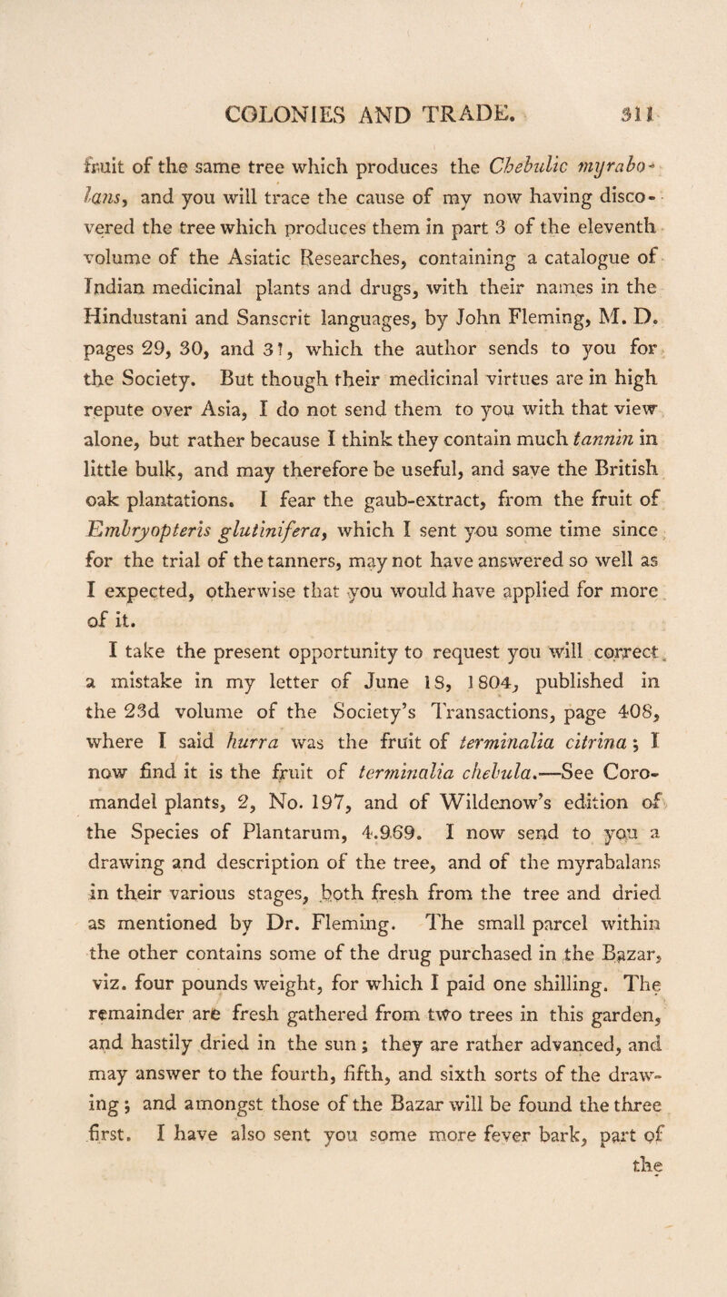 fruit of the same tree which produces the Chebulic myrabo- Ians, and you will trace the cause of my now having disco¬ vered the tree which produces them in part 3 of the eleventh volume of the Asiatic Researches, containing a catalogue of Indian medicinal plants and drugs, with their names in the Hindustani and Sanscrit languages, by John Fleming, M. D. pages 29, 30, and 3!, which the author sends to you for the Society. But though their medicinal virtues are in high repute over Asia, I do not send them to you with that view alone, but rather because I think they contain much tannin in little bulk, and may therefore be useful, and save the British oak plantations. I fear the gaub-extract, from the fruit of Embryopteris glutinifera, which I sent you some time since for the trial of the tanners, may not have answered so well as I expected, otherwise that you would have applied for more of it. I take the present opportunity to request you will correct. a mistake in my letter of June 1S, 1804, published in the 23d volume of the Society’s Transactions, page 408, where I said hurra was the fruit of terminalia citrina ; I now find it is the fruit of terminalia chebula.—See Coro¬ mandel plants, 2, No. 197, and of Wildenow’s edition of the Species of Plantarum, 4.969. I now send to you a. drawing and description of the tree, and of the myrabalans in their various stages, both fresh from the tree and dried as mentioned by Dr. Fleming. The small parcel within the other contains some of the drug purchased in the Bazar, viz. four pounds weight, for which I paid one shilling. The remainder are fresh gathered from two trees in this garden, and hastily dried in the sun; they are rather advanced, and may answer to the fourth, fifth, and sixth sorts of the draw¬ ing ; and amongst those of the Bazar will be found the three first. I have also sent you some more fever bark, part of