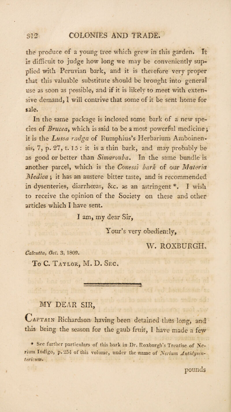 the produce of a young tree which grew in this garden. It Is difficult to judge how long we may be conveniently sup- plied with Peruvian bark, and it is therefore very proper that this valuable substitute should be brought into general use as soon as possible, and if it is likely to meet with exten¬ sive demand, l will contrive that some of it be sent home for sale. In the same package is inclosed same bark of a new spe¬ cies of Brucea> which is said to be a most powerful medicine; it is the Lussa radga of Rumphius’s Herbarium Amboinen- sts, 7, p. 27, t. 15 : it is a thin bark, and may probably be as good or better than Simarouba. In the same bundle is another parcel, which is the Conessi bark of our Materia Medica; it has an austere bitter taste, and is recommended in dysenteries, diarrhoeas, &c. as an astringent *, I wish to receive the opinion of the Society on these and other articles which I have sent. I am, my dear Sir, Tour’s very obediently, W. ROXBURGH, Calcutta, Oct. 3, 1809. To C. Taylor, M. D. Sec. MY DEAR SIR, * i - (Captain Richardson having been detained thus long, and this being the season for the gaub fruit, I have made a few * See further particulars of this bark in Dr. Roxburgh’s Treatise of Ne¬ man Indigo, p. 254 of this volume, under the-name of Nerium Jnlidyscn- tericum. pounds