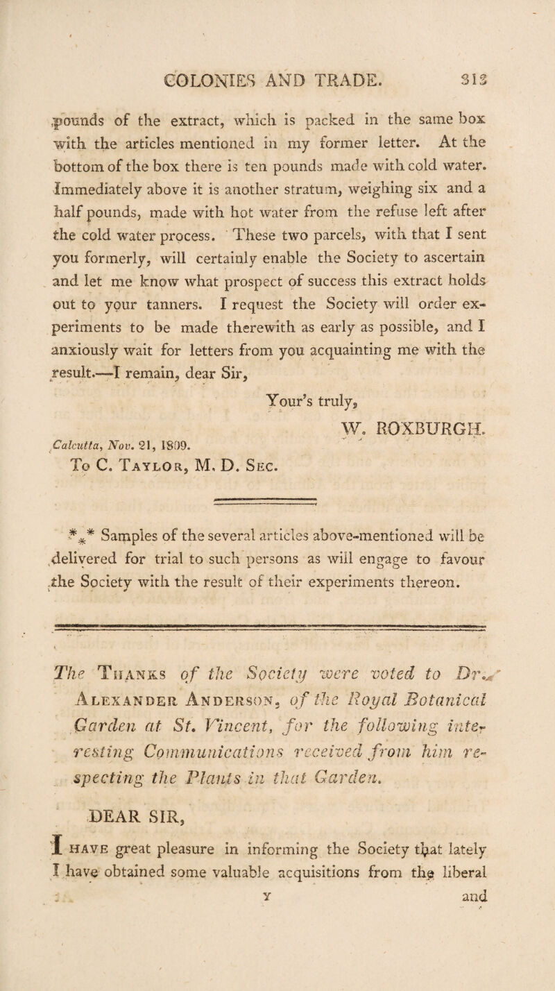 :poxmds of the extract, which is packed in the same box with the articles mentioned in my former letter. At the bottom of the box there is ten pounds made with cold water. Immediately above it is another stratum, weighing six and a half pounds, made with hot water from the refuse left after the cold water process. These two parcels, with that I sent you formerly, will certainly enable the Society to ascertain and let me know what prospect of success this extract holds out to your tanners. I request the Society will order ex» periments to be made therewith as early as possible, and I anxiously wait for letters from you acquainting me with the result.—I remain, dear Sir, Tour’s truly, W. ROXBURGH. Calcutta, Nov. 21, 1809. To C. Taylor, M, D. Sec. Samples of the several articles above-mentioned will be .delivered for trial to such persons as will engage to favour .the Society with the result of their experiments thereon. The Thanks of the Society were voted to Dr.,m Alexander Anderson, of the Royal Botanical Garden at St. Vincent, for the following inter resting Communications received from him re¬ specting the Plants in that Garden. DEAR SIR, I have great pleasure in informing the Society tfyat lately I have obtained some valuable acquisitions from the liberal and Y