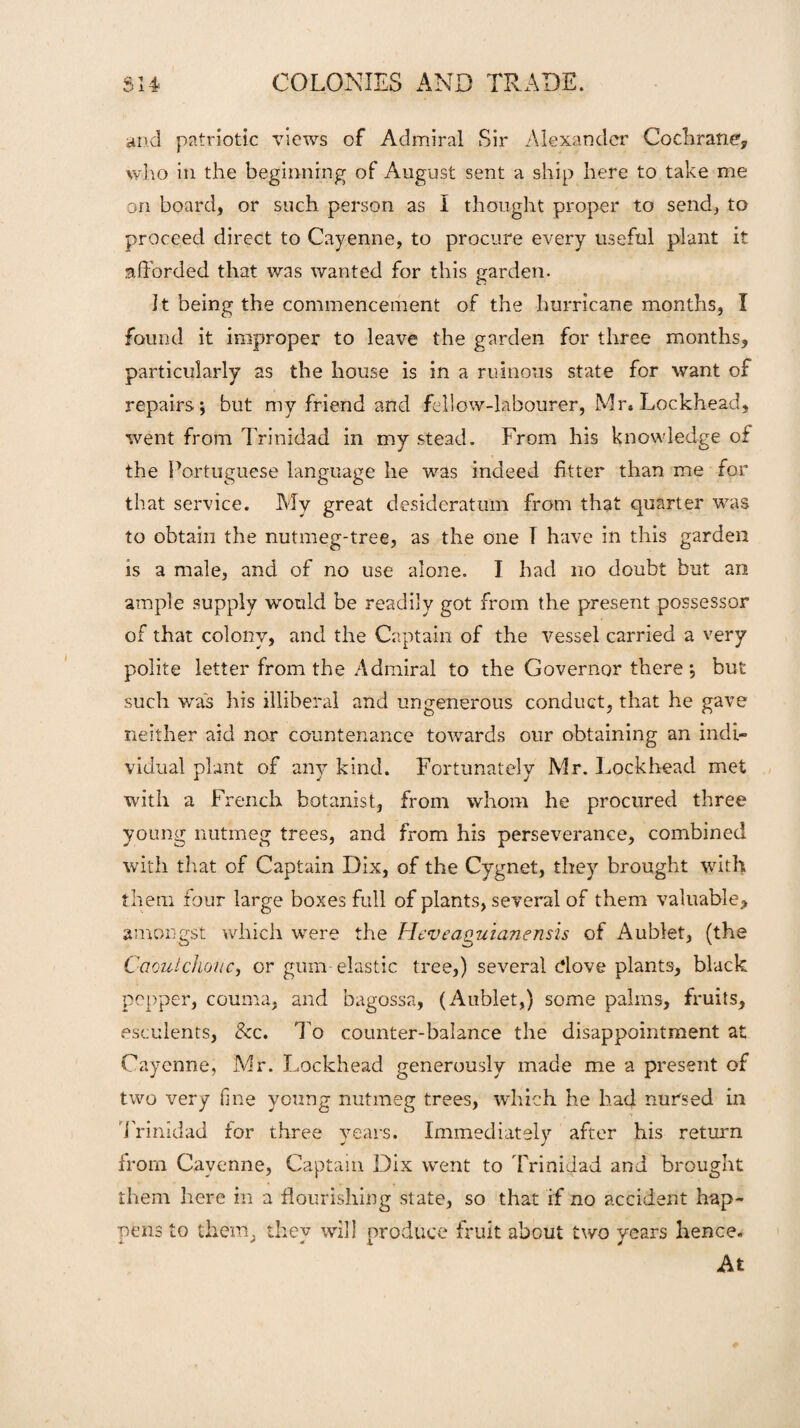 and patriotic views of Admiral Sir Alexander Cochrane, who in the beginning of August sent a ship here to take me on board, or such person as I thought proper to send, to proceed direct to Cayenne, to procure every useful plant it afforded that was wanted for this garden. a It being the commencement of the hurricane months, I found it improper to leave the garden for three months, particularly as the house is in a ruinous state for want of repairs; but my friend and fellow-labourer, Mr*Lockhead, went from Trinidad in my stead. From his knowledge of the Portuguese language he was indeed fitter than me for that service. My great desideratum from that quarter was to obtain the nutmeg-tree, as the one T have in this garden is a male, and of no use alone. I had no doubt but an ample supply would be readily got from the present possessor of that colony, and the Captain of the vessel carried a very polite letter from the Admiral to the Governor there; but such was his illiberal and ungenerous conduct, that he gave neither aid nor countenance towards our obtaining an indi¬ vidual plant of any kind. Fortunately Mr. Lockhead met with a French botanist, from whom he procured three young nutmeg trees, and from his perseverance, combined with that of Captain Dix, of the Cygnet, they brought with them four large boxes full of plants, several of them valuable, amongst which were the Heveaguianensis of Aublet, (the Caoutchouc, or gum-elastic tree,) several dove plants, black pepper, comma, and bagossa, (Aublet,) some palms, fruits, esculents, &c. To counter-balance the disappointment at Cayenne, Mr. Lockhead generously made me a present of two very fme young nutmeg trees, which he had nursed in Trinidad for three years. Immediately after his return from Cayenne, Captain Dix went to Trinidad and brought them here in a flourishing state, so that if no accident hap¬ pens to them, they will produce fruit about two years hence. At
