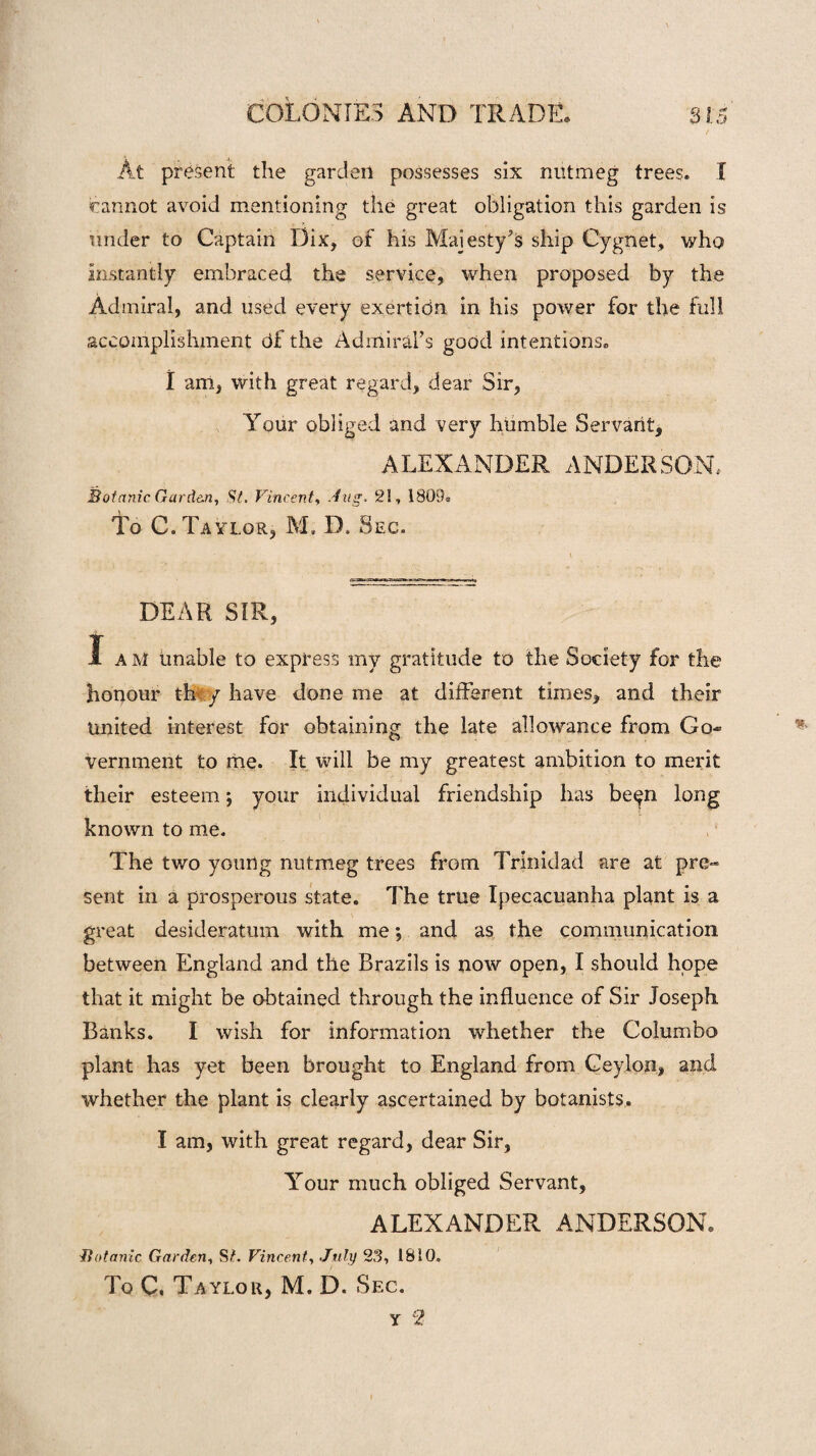 At present the garden possesses six nutmeg trees. I cannot avoid mentioning the great obligation this garden is under to Captain Dix, of his Majesty's ship Cygnet, who instantly embraced the service, when proposed by the Admiral, and used every exertion in his power for the full accomplishment Of the Admiral's good intentions, l am, with great regard, dear Sir, Your obliged and very humble Servant, ALEXANDER ANDERSON, Botanic Garden, St. Vincent, Aug. 21, 1809® To C. Taylor, M, D. Sec. DEAR SIR, I am unable to express my gratitude to the Society for the honour they have done me at different times, and their United interest for obtaining the late allowance from Go¬ vernment to me. It will be my greatest ambition to merit their esteem; your individual friendship has be^n long known to me. The two young nutmeg trees from Trinidad are at pre~ sent in a prosperous state. The true Ipecacuanha plant is a great desideratum with me *, and as the communication between England and the Brazils is now open, I should hope that it might be obtained through the influence of Sir Joseph, Banks. I wish for information whether the Columbo plant has yet been brought to England from Ceylon, and whether the plant is clearly ascertained by botanists. I am, with great regard, dear Sir, Your much obliged Servant, ALEXANDER ANDERSON, Botanic Garden, S?. Vincent, July 23, 1810. To C, Taylor, M. D. Sec.