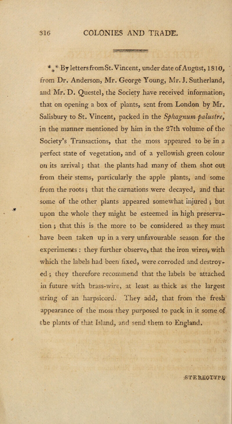 ### By letters from St. Vincent, under date of August, 1810* from Dr. Anderson, Mr. George Young, Mr. J. Sutherland* and Mr. D. Questel, the Society have received information, that on opening a box of plants, sent from London by Mr, Salisbury to St. Vincent, packed in the Sphagnum palustre, in the manner mentioned by him in the 27th volume of the Society’s Transactions, that the moss appeared to be in a perfect state of vegetation, and of a yellowish green colour on its arrival; that the plants had many of them shot out from their stems, particularly the apple plants, and some from the roots; that the carnations were decayed, and that some of the other plants appeared somewhat injured \ but upon the whole they might be esteemed in high preserva¬ tion ; that this is the more to be considered as they must have been taken up in a very unfavourable season for the experiments : they further observe, that the iron wires, with which the labels had been fixed, were corroded and destroy¬ ed 5 they therefore recommend that the labels be attached in future with brass-wire, at least as thick as the largest string of an harpsicord. They add, that from the fresh appearance of the moss they purposed to pack in it some of the plants of that Island, and send them to England. rSTEKEOTYPS