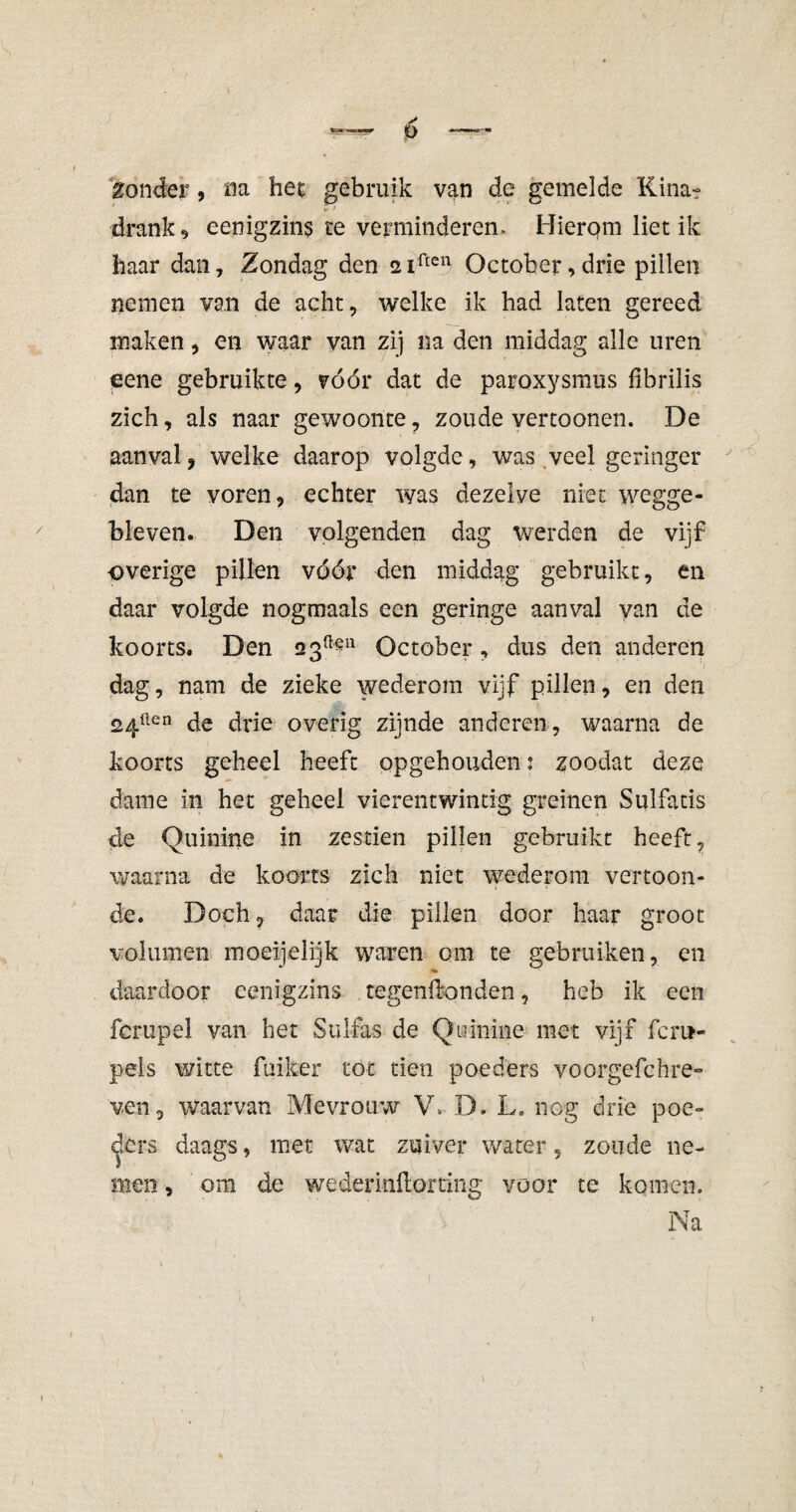 Zonder, na het gebruik van de gemelde Kina? drank 9 eenigzins re verminderen* Hierom liet ik haar dan. Zondag den 2iften October,drie pillen nemen van de acht, welke ik had laten gereed maken, en waar van zij na den middag alle uren eene gebruikte, vóór dat de paroxysmus fibrilis zich, als naar gewoonte, zoude vertoonen. De aanval, welke daarop volgde, was veel geringer dan te voren, echter was dezelve niet wegge¬ bleven. Den volgenden dag werden de vijf -overige pillen vóór den middag gebruikt, en daar volgde nogmaals een geringe aanval van de koorts. Den 2 3üeu October, dus den anderen dag, nam de zieke wederom vijf pillen, en den 24üen de drie overig zijnde anderen, waarna de koorts geheel heeft opgehouden: zoodat deze dame in het geheel vierentwintig greinen Sulfatis de Quinine in zestien pillen gebruikt heeft, waarna de koorts zich niet wederom vertoon¬ de. Doch, daar die pillen door haar groot volumen moeijelijk waren om te gebruiken, en daardoor eenigzins regenwonden, heb ik een fcrupel van bet Sulfas de Quinine met vijf fem- pels witte fuiker tot tien poeders voorgefchre- ven, waarvan Mevrouw V, D. L. neg drie poe¬ ders daags, met wat zuiver water, zoude ne¬ men , om de wederinftorting voor te komen. Na