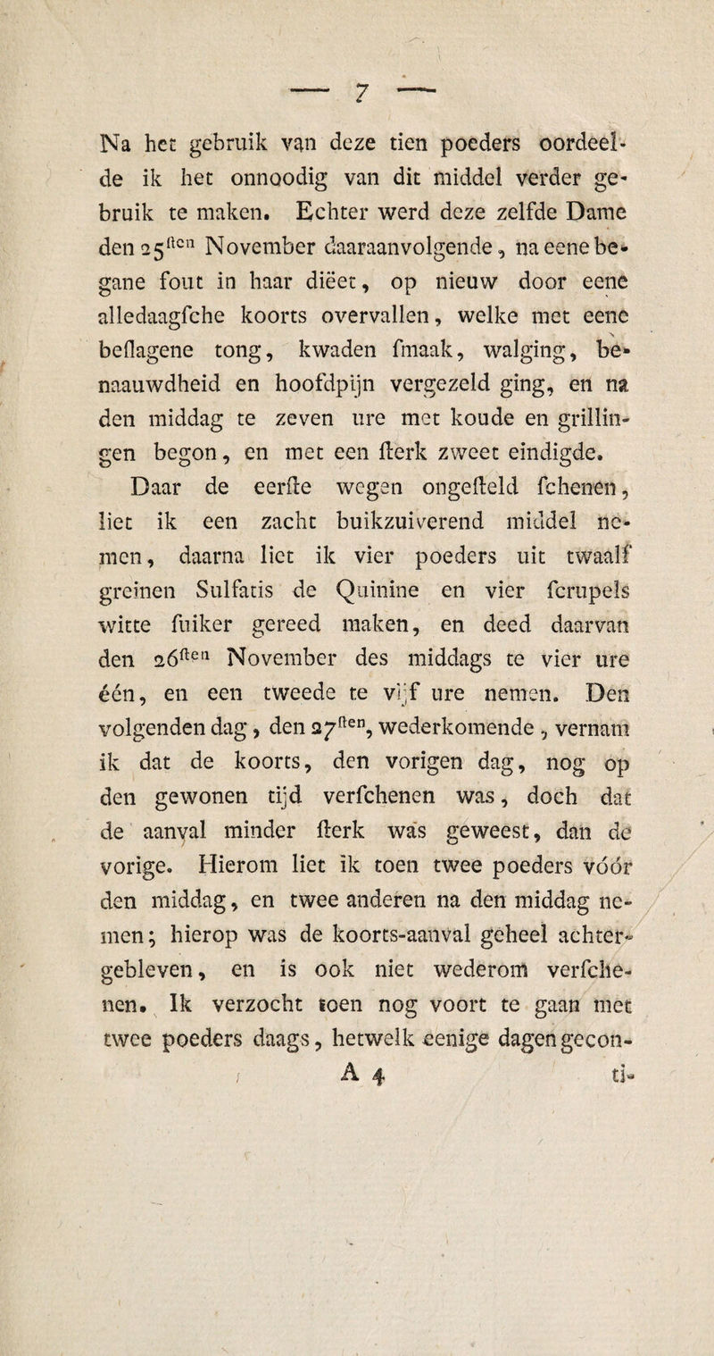 Na het gebruik van deze tien poeders oordeel¬ de ik het onnoodig van dit middel verder ge¬ bruik te maken. Echter werd deze zelfde Dame deii25ftcn November daaraanvolgende, naeenebe¬ gane fout in haar dieet, op nieuw door eene alledaagfche koorts overvallen, welke met eene \ beOagene tong, kwaden fmaak, walging, be» naauwdheid en hoofdpijn vergezeld ging, en na den middag te zeven ure met koude en grillin- gen begon, en met een fterk zweet eindigde. Daar de eerde wegen ongedeld fchenen, liet ik een zacht buikzuiverend middel ne¬ men, daarna liet ik vier poeders uit twaalf greinen Sulfatis de Quinine en vier fcrupels witte fuiker gereed maken, en deed daarvan den 2Óftptl November des middags te vier ure één, en een tweede te vijf ure nemen. Den volgenden dag, den 2j7ften, wederkomende , vernam ik dat de koorts, den vorigen dag, nog op den gewonen tijd verfchenen was, doch dat de aanyal minder fterk was geweest, dan de vorige. Hierom liet ik toen twee poeders vóór den middag, en twee anderen na den middag ne¬ men; hierop was de koorts-aanVal geheel achter¬ gebleven , en is ook niet wederom verfche- nen. Ik verzocht toen nog voort te gaan met twee poeders daags, hetwelk eenige dagengecon- / A. 4 tl*