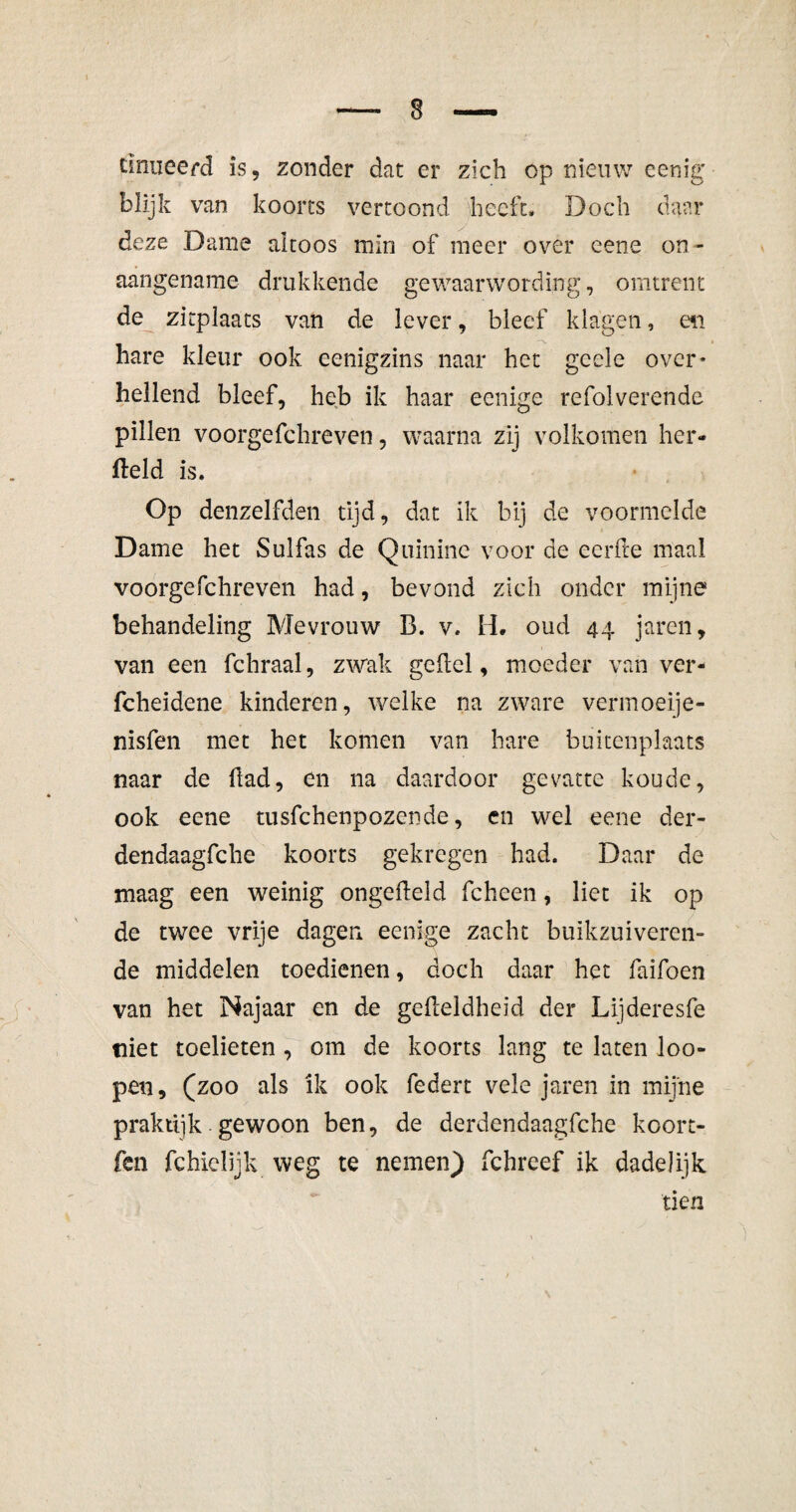 Einiieerd is, zonder dat er zich óp nieuw eenig blijk van koorts vertoond heeft. Doch daar deze Dame altoos min of meer over eene on¬ aangename drukkende gewaarwording, omtrent de zitplaats van de lever, bleef klagen, en hare kleur ook eenigzins naar het gcele over* hellend bleef, heb ik haar eenige refolverende pillen voorgefchreven, waarna zij volkomen her- field is. Op denzelfden tijd, dat ik bij de voormelde Dame het Sulfas de Quinine voor de eerde maal voorgefchreven had, bevond zich onder mijne behandeling Mevrouw B. v. H. oud 44 jaren, van een fchraal, zwak gelid, moeder van ver- fcheidene kinderen, welke na zware vermoeije- nisfen met het komen van hare buitenplaats naar de flad, en na daardoor gevatte koude, ook eene tusfehenpozende, en wel eene der- dendaagfche koorts gekregen had. Daar de maag een weinig ongefleld fcheen, liet ik op de twee vrije dagen eenige zacht buikzuiveren¬ de middelen toedienen, doch daar het Taifoen van het Najaar en de geileldheid der Lijderesfe niet toelieten , om de koorts lang te laten loo- pen, (zoo als ik ook federt vele jaren in mijne praktijk gewoon ben, de derdendaagfche koort- fen fchielijk weg te nemen) fchrcef ik dadelijk tien
