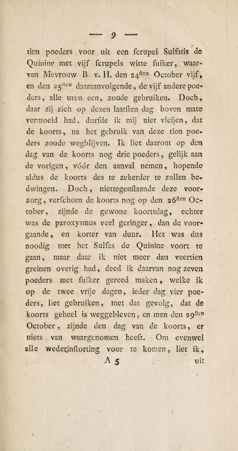 tien poeders voor uit een fcropel Sulfatis de Quinine met vijf fcrupels witte fuiker, waar¬ van Mevrouw B v. H. den 24ften October vijf, en den ^5,len daaraanvolgende, de vijf andere poe¬ ders, alle uren een, zoude gebruiken. Doch, daar zij zich op dezen laatften dag boven mate vermoeid had, durfde ik mij niet vleijen, dat de koorts, na het gebruik van deze tien poe¬ ders zoude wegblijven. Ik liet daarom op den dag van de koorts nog drie poeders, gelijk aan de vorigen, vóór den aanval nemen, hopende aldus de koorts des te zekerder te zullen be¬ dwingen. Doch, niettegenftaande deze voor¬ zorg, verfcheen de koorts nog op den 2óaen Oc¬ tober, zijnde de gewone koortsdag, echter was de paroxysmus veel geringer, dan de voor¬ gaande , en korter van duur» Het wras dus noodig met het Sulfas de Quinine voort te gaan, maar daar ik niet meer dan veertien greinen overig had, deed ik daarvan nog zeven poeders met fuiker gereed maken, welke ik op de twee vrije dagen, ieder dag vier poe¬ ders, liet gebruiken, met dat gevolg, dat de koorts geheel is weggebleven, en men den 29ncn October, zijnde den dag van de koorts, er niets van waargenomen heeft. Om evenwel alle wederjnftorting voor te komen, liet ik, v A 5 uit *